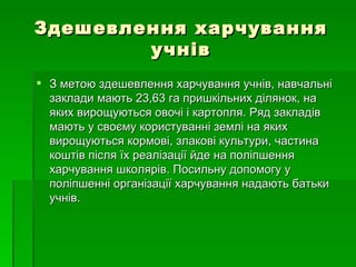 Здешевлення харчування учнів З метою здешевлення харчування учнів, навчальні заклади мають 23,63 га пришкільних ділянок, на яких вирощуються овочі і картопля. Ряд закладів мають у своєму користуванні землі на яких вирощуються кормові, злакові культури, частина коштів після їх реалізації йде на поліпшення харчування школярів. Посильну допомогу у поліпшенні організації харчування надають батьки учнів. 