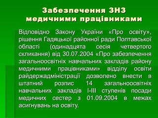 Забезпечення ЗНЗ медичними працівниками Відповідно Закону України «Про освіту», рішення Гадяцької районної ради Полтавської області (одинадцята сесія четвертого скликання) від 30.07.2004 «Про забезпечення загальноосвітніх навчальних закладів району медичними працівниками» відділу освіти райдержадміністрації дозволено внести в штатний розпис 14 загальноосвітніх навчальних закладів І-ІІІ ступенів посади медичних сестер з 01.09.2004 в межах асигнувань на освіту.  