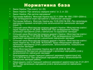 Нормативна база Закон України “Про освіту” (ст. 25) Закон України “Про загальну середню освіту” (п. 2, ст. 22)  Закон України „Про дитяче харчування”  Постанова Кабінету  Міністрів України від 22.11.2004  № 1591 (1591~2004-п) „Про затвердження норм харчування у навчальних закладах”  Постанова Кабінету  Міністрів України від 19.06.2002 № 856 „Про організацію харчування окремих категорій учнів загальноосвітніх навчальних закладів” (пункт 1)  Спільний наказ Міністерства охорони здоров’я України і Міністерства освіти і науки України від 01.06.2005  №242/329 „Про затвердження Порядку організації харчування дітей у навчальних та оздоровчих закладах” Спільний наказ Міністерства охорони здоров’я України і Міністерства освіти і науки України від 17.04.2006 № 298/227 „Про затверджнення Інструкції з організації харчування дітей у дошкільних навчальних закладах”  Спільний наказ Міністерства охорони здоров’я України і Міністерства освіти і науки України від 15.08.2006  № 620/563 ”Щодо невідкладних заходів з організації харчування дітей у дошкільних, загальноосвітніх, позашкільних навчальних закладах” Наказ Міністерства економіки України від 01.08.2006 № 265 „Про затвердження Методичних рекомендацій з організації харчування учнів у загальноосвітніх навчальних закладах” Розпорядження голови Гадяцької районної державної адміністрації від 22.11.2010 № 510 “Про організацію харчування учнів у загальноосвітніх навчальних закладах району” Наказ відділу освіти Гадяцької районної державної адміністрації від 31.01.2011 № 61 “Про організацію харчування учнів в загальноосвітніх навчальних закладах” 