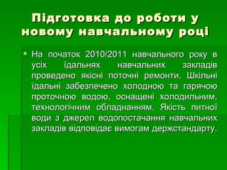 Підготовка до роботи   у новому навчальному році На початок 2010/2011 навчального року в усіх їдальнях навчальних закладів проведено якісні поточні ремонти. Шкільні їдальні забезпечено холодною та гарячою проточною водою, оснащені холодильним, технологічним обладнанням. Якість питної води з джерел водопостачання навчальних закладів відповідає вимогам держстандарту.   