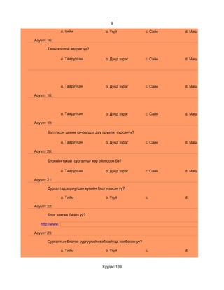 9

                 a. тийм              b. Үгүй                c. Сайн   d. Маш сайн

Асуулт 16:

       Таны хоолой өвддөг үү?

                 a. Тааруухан         b. Дунд зэрэг          c. Сайн   d. Маш сайн




                 a. Тааруухан         b. Дунд зэрэг          c. Сайн   d. Маш сайн

Асуулт 18:




                 a. Тааруухан         b. Дунд зэрэг          c. Сайн   d. Маш сайн

Асуулт 19:

       Бэлтгэсэн цахим хичээлдээ дуу оруулж сурсануу?

                 a. Тааруухан         b. Дунд зэрэг          c. Сайн   d. Маш сайн

Асуулт 20:

       Блогийн тухай сургалтыг хэр ойлгосон бэ?

                 a. Тааруухан         b. Дунд зэрэг          c. Сайн   d. Маш сайн

Асуулт 21:

       Сургалтад зориулсан хувийн блог нээсэн үү?

                 a. Тийм              b. Үгүй                c.        d.

Асуулт 22:

       Блог хаягаа бичнэ үү?

   http://www.

Асуулт 23:

       Сургалтын блогоо сургуулийн вэб сайтад холбосон уу?

                 a. Тийм              b. Үгүй                c.        d.



                                    Хуудас 139
 