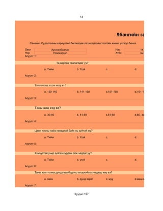 14




                                                                     9бангийн зан төлөв
   Санамж: Судалгааны хариултыг бөглөхдөө латин цагаан толгойн жижиг үсгээр бичнэ.

Овог                Арсланбаатар                                     Нас             14
Нэр                  Нямжаргал                                       Хүйс            эм
Асуулт 1:

                         Та өөртөө таалагддаг уу?

              a. Тийм                   b. Үгүй            c.                   d.

Асуулт 2:


       Таны өндөр хэдэн метр вэ ?

              a. 130-140                b. 141-150         c.151-160            d.161-170

Асуулт 3:


       Таны жин хэд вэ?

              a. 30-40                  b. 41-50           c.51-60              d.60- аас дээш

Асуулт 4:


       Цөөн тооны найз нөхөдтэй байх нь зүйтэй юу?

              a. Тийм                   b. Үгүй            c.                   d.

Асуулт 5:


       Хүмүүстэй учир зүйгээ хурдан олж чаддаг уу?

              a. Тийм                   b. үгүй            c.                   d.

Асуулт 6:

       Таны хамт олны дунд үзэл бодлоо илэрхийлэх чадвар хир вэ?

              a. сайн                   b. дунд зэрэг      c. муу               d.маш муу

Асуулт 7:


                                      Хуудас 197
 