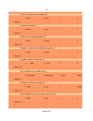 15


       Та чин сэтгэлээсээ инээж хөхөрдөг үү?

              a. Тийм                  b. Үгүй            c.        d.

Асуулт 8:

       Та өөртөө итгэлтэй юу?

              a. Тийм                  b. үгүй            c         d.

Асуулт 9:

       Та өөртөө сэтгэл дундуур байдаг уу?

              a. Үгүй                  b. тийм            c.        d.

Асуулт 10:

       Та ямар нэг зүйлийг зохион байгуулах дуртай юу?

              a. Үгүй                  b. тийм            c.        d.

Асуулт 11:

       Та өдрийн тэмдэглэл хөтөлдөг үү?

              a.    тийм               b. Үгүй            c.        d.

Асуулт 12:

       Таны шийдвэр гаргах чадвар хир вэ?

              a. Тааруухан             b. Дунд зэрэг      c. Сайн   d. Маш сайн

Асуулт 13:

       Та бусдад үзэл бодлоо тулгадаг уу?

              a. Тийм                  b. үгүй            c.        d. Маш сайн

Асуулт 14:

       Таагүй байдлаас таны сэтгэл санаа тавгүйтдэг үү?

              a. тийм                  b. үгүй            c.        d.

Асуулт 15:




                                     Хуудас 210
 
