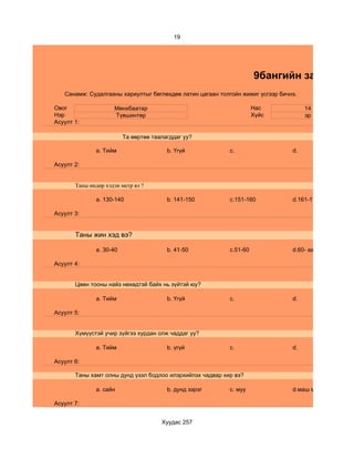 19




                                                                     9бангийн зан төлөв
   Санамж: Судалгааны хариултыг бөглөхдөө латин цагаан толгойн жижиг үсгээр бичнэ.

Овог                 Мөнхбаатар                                      Нас             14
Нэр                  Түвшинтөр                                       Хүйс            эр
Асуулт 1:

                         Та өөртөө таалагддаг уу?

              a. Тийм                   b. Үгүй            c.                   d.

Асуулт 2:


       Таны өндөр хэдэн метр вэ ?

              a. 130-140                b. 141-150         c.151-160            d.161-170

Асуулт 3:


       Таны жин хэд вэ?

              a. 30-40                  b. 41-50           c.51-60              d.60- аас дээш

Асуулт 4:


       Цөөн тооны найз нөхөдтэй байх нь зүйтэй юу?

              a. Тийм                   b. Үгүй            c.                   d.

Асуулт 5:


       Хүмүүстэй учир зүйгээ хурдан олж чаддаг уу?

              a. Тийм                   b. үгүй            c.                   d.

Асуулт 6:

       Таны хамт олны дунд үзэл бодлоо илэрхийлэх чадвар хир вэ?

              a. сайн                   b. дунд зэрэг      c. муу               d.маш муу

Асуулт 7:


                                      Хуудас 257
 