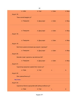 20

                 a. тийм              b. Үгүй                c. Сайн   d. Маш сайн

Асуулт 16:

       Таны хоолой өвддөг үү?

                 a. Тааруухан         b. Дунд зэрэг          c. Сайн   d. Маш сайн




                 a. Тааруухан         b. Дунд зэрэг          c. Сайн   d. Маш сайн

Асуулт 18:




                 a. Тааруухан         b. Дунд зэрэг          c. Сайн   d. Маш сайн

Асуулт 19:

       Бэлтгэсэн цахим хичээлдээ дуу оруулж сурсануу?

                 a. Тааруухан         b. Дунд зэрэг          c. Сайн   d. Маш сайн

Асуулт 20:

       Блогийн тухай сургалтыг хэр ойлгосон бэ?

                 a. Тааруухан         b. Дунд зэрэг          c. Сайн   d. Маш сайн

Асуулт 21:

       Сургалтад зориулсан хувийн блог нээсэн үү?

                 a. Тийм              b. Үгүй                c.        d.

Асуулт 22:

       Блог хаягаа бичнэ үү?

   http://www.

Асуулт 23:

       Сургалтын блогоо сургуулийн вэб сайтад холбосон уу?

                 a. Тийм              b. Үгүй                c.        d.



                                    Хуудас 271
 