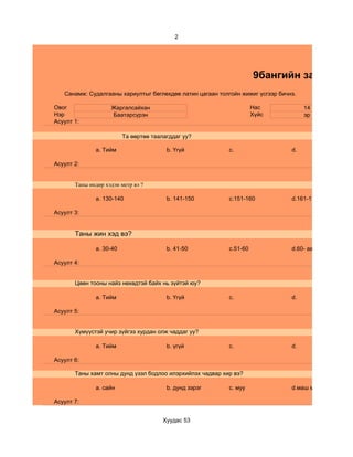 2




                                                                     9бангийн зан төлөв
   Санамж: Судалгааны хариултыг бөглөхдөө латин цагаан толгойн жижиг үсгээр бичнэ.

Овог                Жаргалсайхан                                     Нас             14
Нэр                 Баатарсүрэн                                      Хүйс            эр
Асуулт 1:

                         Та өөртөө таалагддаг уу?

              a. Тийм                   b. Үгүй            c.                   d.

Асуулт 2:


       Таны өндөр хэдэн метр вэ ?

              a. 130-140                b. 141-150         c.151-160            d.161-170

Асуулт 3:


       Таны жин хэд вэ?

              a. 30-40                  b. 41-50           c.51-60              d.60- аас дээш

Асуулт 4:


       Цөөн тооны найз нөхөдтэй байх нь зүйтэй юу?

              a. Тийм                   b. Үгүй            c.                   d.

Асуулт 5:


       Хүмүүстэй учир зүйгээ хурдан олж чаддаг уу?

              a. Тийм                   b. үгүй            c.                   d.

Асуулт 6:

       Таны хамт олны дунд үзэл бодлоо илэрхийлэх чадвар хир вэ?

              a. сайн                   b. дунд зэрэг      c. муу               d.маш муу

Асуулт 7:


                                       Хуудас 53
 
