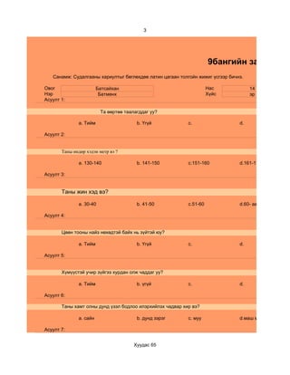 3




                                                                     9бангийн зан төлөв
   Санамж: Судалгааны хариултыг бөглөхдөө латин цагаан толгойн жижиг үсгээр бичнэ.

Овог                    Батсайхан                                    Нас             14
Нэр                      Батмөнх                                     Хүйс            эр
Асуулт 1:

                         Та өөртөө таалагддаг уу?

              a. Тийм                   b. Үгүй            c.                   d.

Асуулт 2:


       Таны өндөр хэдэн метр вэ ?

              a. 130-140                b. 141-150         c.151-160            d.161-170

Асуулт 3:


       Таны жин хэд вэ?

              a. 30-40                  b. 41-50           c.51-60              d.60- аас дээш

Асуулт 4:


       Цөөн тооны найз нөхөдтэй байх нь зүйтэй юу?

              a. Тийм                   b. Үгүй            c.                   d.

Асуулт 5:


       Хүмүүстэй учир зүйгээ хурдан олж чаддаг уу?

              a. Тийм                   b. үгүй            c.                   d.

Асуулт 6:

       Таны хамт олны дунд үзэл бодлоо илэрхийлэх чадвар хир вэ?

              a. сайн                   b. дунд зэрэг      c. муу               d.маш муу

Асуулт 7:


                                       Хуудас 65
 