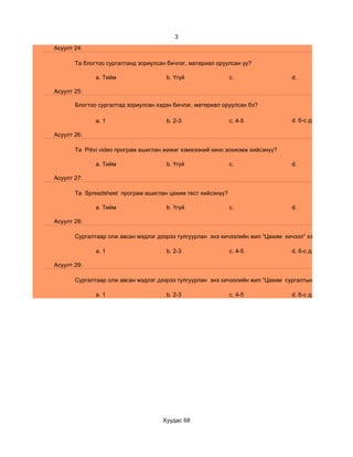3
Асуулт 24:

       Та блогтоо сургалтанд зориулсан бичлэг, материал оруулсан уу?

              a. Тийм                 b. Үгүй                c.                 d.

Асуулт 25:

       Блогтоо сургалтад зориулсан хэдэн бичлэг, материал оруулсан бэ?

              a. 1                    b. 2-3                 c. 4-5             d. 6-с дээш

Асуулт 26:

       Та Pitivi video програм ашиглан жижиг хэмжээний кино зохиомж хийсэнүү?

              a. Тийм                 b. Үгүй                c.                 d.

Асуулт 27:

       Та Spreadsheet програм ашиглан цахим тест хийсэнүү?

              a. Тийм                 b. Үгүй                c.                 d.

Асуулт 28:

       Сургалтаар олж авсан мэдлэг дээрээ тулгуурлан энэ хичээлийн жил “Цахим хичээл” хэдийг

              a. 1                    b. 2-3                 c. 4-5             d. 6-с дээш

Асуулт 29:

       Сургалтаар олж авсан мэдлэг дээрээ тулгуурлан энэ хичээлийн жил “Цахим сургалтын хэрэглэгдэхүүн

              a. 1                    b. 2-3                 c. 4-5             d. 6-с дээш




                                     Хуудас 68
 