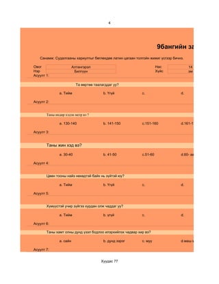 4




                                                                     9бангийн зан төлөв
   Санамж: Судалгааны хариултыг бөглөхдөө латин цагаан толгойн жижиг үсгээр бичнэ.

Овог                    Алтангэрэл                                   Нас             14
Нэр                      Билгүүн                                     Хүйс            эм
Асуулт 1:

                          Та өөртөө таалагддаг уу?

              a. Тийм                    b. Үгүй           c.                   d.

Асуулт 2:


       Таны өндөр хэдэн метр вэ ?

              a. 130-140                 b. 141-150        c.151-160            d.161-170

Асуулт 3:


       Таны жин хэд вэ?

              a. 30-40                   b. 41-50          c.51-60              d.60- аас дээш

Асуулт 4:


       Цөөн тооны найз нөхөдтэй байх нь зүйтэй юу?

              a. Тийм                    b. Үгүй           c.                   d.

Асуулт 5:


       Хүмүүстэй учир зүйгээ хурдан олж чаддаг уу?

              a. Тийм                    b. үгүй           c.                   d.

Асуулт 6:

       Таны хамт олны дунд үзэл бодлоо илэрхийлэх чадвар хир вэ?

              a. сайн                    b. дунд зэрэг     c. муу               d.маш муу

Асуулт 7:


                                        Хуудас 77
 