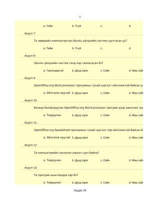 1


             a. Тийм            b. Үгүй              c.                d.

Асуулт 7:

       Та зөөврийн компьютертаа Ubuntu үйлдлийн систем суулгасан уу?

             a. Тийм            b. Үгүй              c.                d.

Асуулт 8:

       Ubuntu үйлдлийн систем танд хэр таалагдсан бэ?

             a. Таалагдаагүй    b. Дунд зэрэг        c. Сайн           d. Маш сайн

Асуулт 9:

       OpenOffice.org Word processor програмын тухай сургалт ойлгомжтой байсан уу?

             a. Ойлгомж муутай b. Дунд зэрэг         c. Сайн           d. Маш сайн

Асуулт 10:

       Бичвэр боловсруулах OpenOffice.org Word processor програм дээр ажиллах чадварын түвш

             a. Тааруухан       b. Дунд зэрэг        c. Сайн           d. Маш сайн

Асуулт 11:

       OpenOffice.org Speadsheet програмын тухай сургалт хэр ойлгомжтой байсан бэ?

             a. Ойлгомж муутай b. Дунд зэрэг         c. Сайн           d. Маш сайн

Асуулт 12:

       Та компьютерийн хичээлээ хэрхэн сурч байна?

             a. Тааруухан       b. Дунд зэрэг        c. Сайн           d. Маш сайн

Асуулт 13:

       Та програм ашиглахдаа хэр бэ?

             a. Тааруухан       b. Дунд зэрэг        c. Сайн           d. Маш сайн

                                  Хуудас 28
 