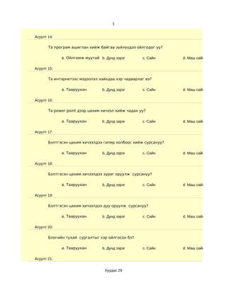 1


Асуулт 14:

       Та програм ашиглан хийж байгаа зүйлүүдээ ойлгодог уу?

             a. Ойлгомж муутай b. Дунд зэрэг        c. Сайн     d. Маш сайн

Асуулт 15:

       Та интэрнетээс мэдээлэл хайхдаа хэр чадварлаг вэ?

             a. Тааруухан        b. Дунд зэрэг      c. Сайн     d. Маш сайн

Асуулт 16:

       Та power point дээр цахим хичээл хийж чадах уу?

             a. Тааруухан        b. Дунд зэрэг      c. Сайн     d. Маш сайн

Асуулт 17:

       Бэлтгэсэн цахим хичээлдээ гипер холбоос хийж сурсануу?

             a. Тааруухан        b. Дунд зэрэг      c. Сайн     d. Маш сайн

Асуулт 18:

       Бэлтгэсэн цахим хичээлдээ зураг оруулж сурсануу?

             a. Тааруухан        b. Дунд зэрэг      c. Сайн     d. Маш сайн

Асуулт 19:

       Бэлтгэсэн цахим хичээлдээ дуу оруулж сурсануу?

             a. Тааруухан        b. Дунд зэрэг      c. Сайн     d. Маш сайн

Асуулт 20:

       Блогийн тухай сургалтыг хэр ойлгосон бэ?

             a. Тааруухан        b. Дунд зэрэг      c. Сайн     d. Маш сайн

Асуулт 21:


                                  Хуудас 29
 