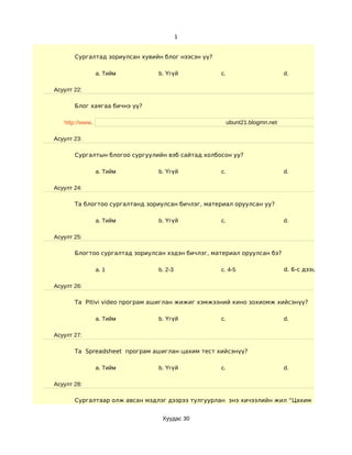 1


       Сургалтад зориулсан хувийн блог нээсэн үү?

                 a. Тийм        b. Үгүй             c.                        d.

Асуулт 22:

       Блог хаягаа бичнэ үү?

   http://www.                                           ubunt21.blogmn.net

Асуулт 23:

       Сургалтын блогоо сургуулийн вэб сайтад холбосон уу?

                 a. Тийм        b. Үгүй             c.                        d.

Асуулт 24:

       Та блогтоо сургалтанд зориулсан бичлэг, материал оруулсан уу?

                 a. Тийм        b. Үгүй             c.                        d.

Асуулт 25:

       Блогтоо сургалтад зориулсан хэдэн бичлэг, материал оруулсан бэ?

                 a. 1           b. 2-3              c. 4-5                    d. 6-с дээш

Асуулт 26:

       Та Pitivi video програм ашиглан жижиг хэмжээний кино зохиомж хийсэнүү?

                 a. Тийм        b. Үгүй             c.                        d.

Асуулт 27:

       Та Spreadsheet програм ашиглан цахим тест хийсэнүү?

                 a. Тийм        b. Үгүй             c.                        d.

Асуулт 28:

       Сургалтаар олж авсан мэдлэг дээрээ тулгуурлан энэ хичээлийн жил “Цахим хичээл” хэди


                                 Хуудас 30
 