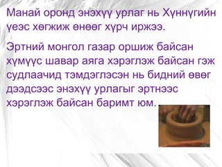 Манай оронд энэхүү урлаг нь Хүннүгийн үеэс хөгжиж өнөөг хүрч иржээ. Эртний монгол газар оршиж байсан хүмүүс шавар аяга хэрэглэж байсан гэж судлаачид тэмдэглэсэн нь бидний өвөг дээдсээс энэхүү урлагыг эртнээс хэрэглэж байсан баримт юм. 