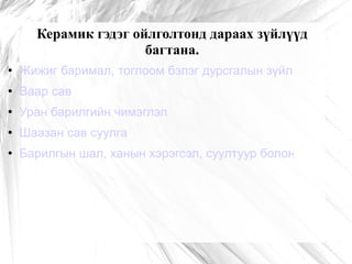 Керамик гэдэг ойлголтонд дараах зүйлүүд багтана. Жижиг баримал, тоглоом бэлэг дурсгалын зүйл Ваар сав Уран барилгийн чимэглэл Шаазан сав суулга Барилгын шал, ханын хэрэгсэл, суултуур болон плита 