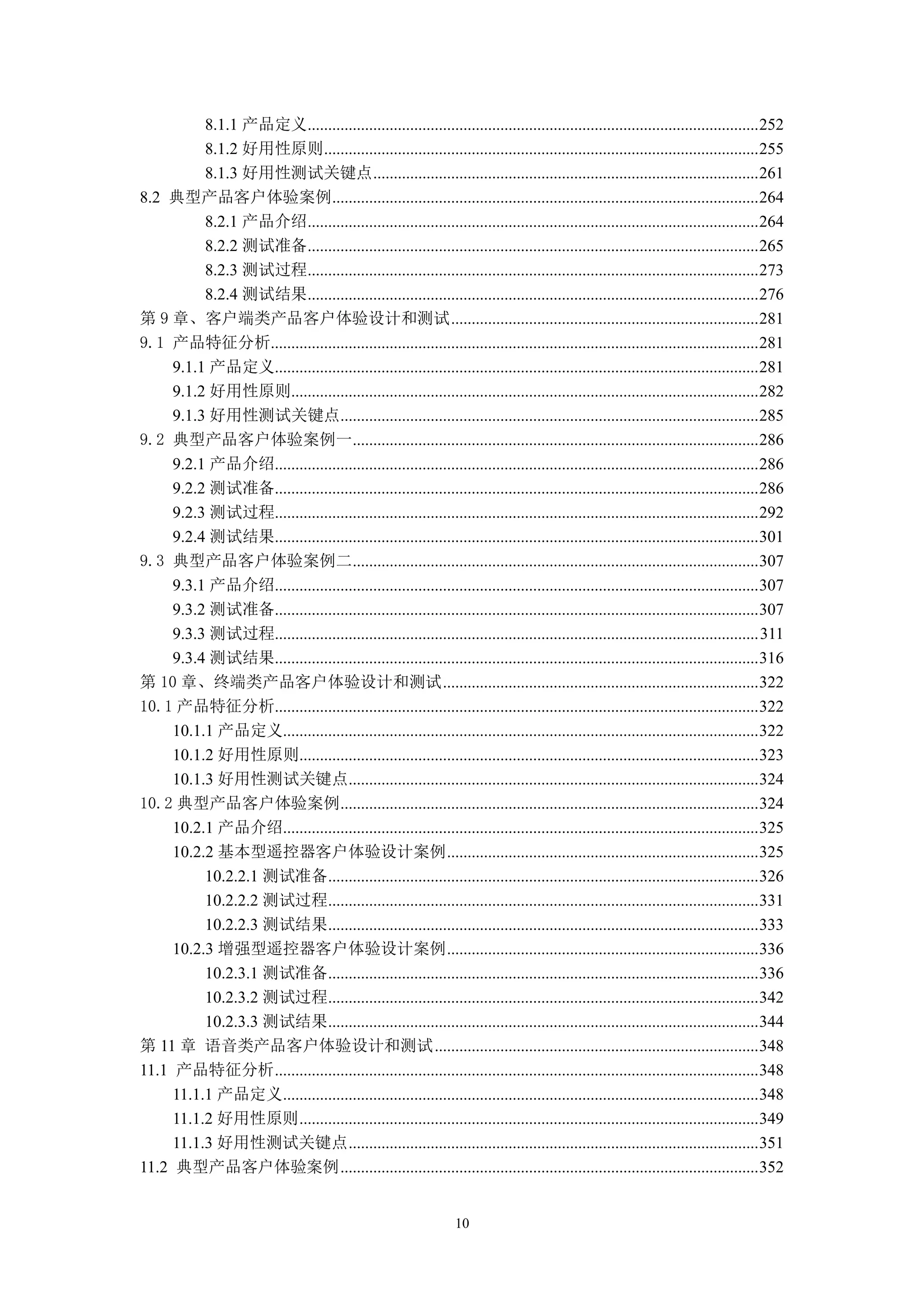 8.1.1 产品定义.............................................................................................................. 252
          8.1.2 好用性原则.......................................................................................................... 255
          8.1.3 好用性测试关键点 .............................................................................................. 261
8.2 典型产品客户体验案例........................................................................................................ 264
          8.2.1 产品介绍.............................................................................................................. 264
          8.2.2 测试准备.............................................................................................................. 265
          8.2.3 测试过程.............................................................................................................. 273
          8.2.4 测试结果.............................................................................................................. 276
第 9 章、客户端类产品客户体验设计和测试 ........................................................................... 281
9.1 产品特征分析....................................................................................................................... 281
     9.1.1 产品定义...................................................................................................................... 281
     9.1.2 好用性原则.................................................................................................................. 282
     9.1.3 好用性测试关键点...................................................................................................... 285
9.2 典型产品客户体验案例一................................................................................................... 286
     9.2.1 产品介绍...................................................................................................................... 286
     9.2.2 测试准备...................................................................................................................... 286
     9.2.3 测试过程...................................................................................................................... 292
     9.2.4 测试结果...................................................................................................................... 301
9.3 典型产品客户体验案例二................................................................................................... 307
     9.3.1 产品介绍...................................................................................................................... 307
     9.3.2 测试准备...................................................................................................................... 307
     9.3.3 测试过程...................................................................................................................... 311
     9.3.4 测试结果...................................................................................................................... 316
第 10 章、终端类产品客户体验设计和测试 ............................................................................. 322
10.1 产品特征分析...................................................................................................................... 322
     10.1.1 产品定义.................................................................................................................... 322
     10.1.2 好用性原则................................................................................................................ 323
     10.1.3 好用性测试关键点.................................................................................................... 324
10.2 典型产品客户体验案例...................................................................................................... 324
     10.2.1 产品介绍.................................................................................................................... 325
     10.2.2 基本型遥控器客户体验设计案例 ............................................................................ 325
          10.2.2.1 测试准备......................................................................................................... 326
          10.2.2.2 测试过程......................................................................................................... 331
          10.2.2.3 测试结果......................................................................................................... 333
     10.2.3 增强型遥控器客户体验设计案例 ............................................................................ 336
          10.2.3.1 测试准备......................................................................................................... 336
          10.2.3.2 测试过程......................................................................................................... 342
          10.2.3.3 测试结果......................................................................................................... 344
第 11 章 语音类产品客户体验设计和测试 ............................................................................... 348
11.1 产品特征分析 ...................................................................................................................... 348
     11.1.1 产品定义.................................................................................................................... 348
     11.1.2 好用性原则 ................................................................................................................ 349
     11.1.3 好用性测试关键点 .................................................................................................... 351
11.2 典型产品客户体验案例 ...................................................................................................... 352


                                                                   10
 