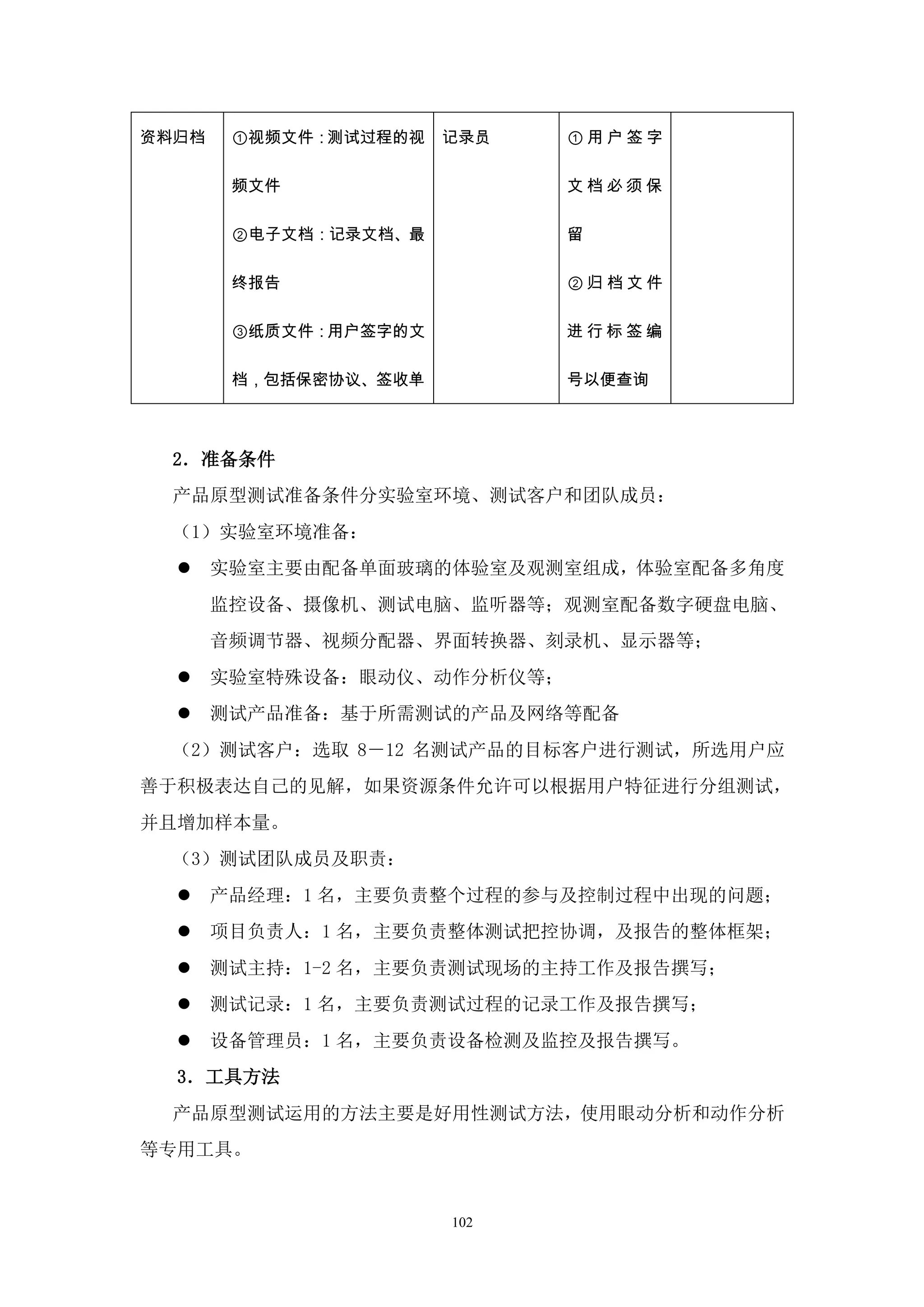 资料归档    ①视频文件：测试过程的视   记录员   ①用户签字

        频文件                  文档必须保

        ②电子文档：记录文档、最         留

        终报告                  ②归档文件

        ③纸质文件：用户签字的文         进行标签编

        档，包括保密协议、签收单         号以便查询



  2．准备条件
  产品原型测试准备条件分实验室环境、测试客户和团队成员：
  （1）实验室环境准备：
      实验室主要由配备单面玻璃的体验室及观测室组成，体验室配备多角度
       监控设备、摄像机、测试电脑、监听器等；观测室配备数字硬盘电脑、
       音频调节器、视频分配器、界面转换器、刻录机、显示器等；
      实验室特殊设备：眼动仪、动作分析仪等；
      测试产品准备：基于所需测试的产品及网络等配备
  （2）测试客户：选取 8－12 名测试产品的目标客户进行测试，所选用户应
善于积极表达自己的见解，如果资源条件允许可以根据用户特征进行分组测试，
并且增加样本量。
  （3）测试团队成员及职责：
      产品经理：1 名，主要负责整个过程的参与及控制过程中出现的问题；
      项目负责人：1 名，主要负责整体测试把控协调，及报告的整体框架；
      测试主持：1-2 名，主要负责测试现场的主持工作及报告撰写；
      测试记录：1 名，主要负责测试过程的记录工作及报告撰写；
      设备管理员：1 名，主要负责设备检测及监控及报告撰写。
  3．工具方法
  产品原型测试运用的方法主要是好用性测试方法，使用眼动分析和动作分析
等专用工具。


                       102
 