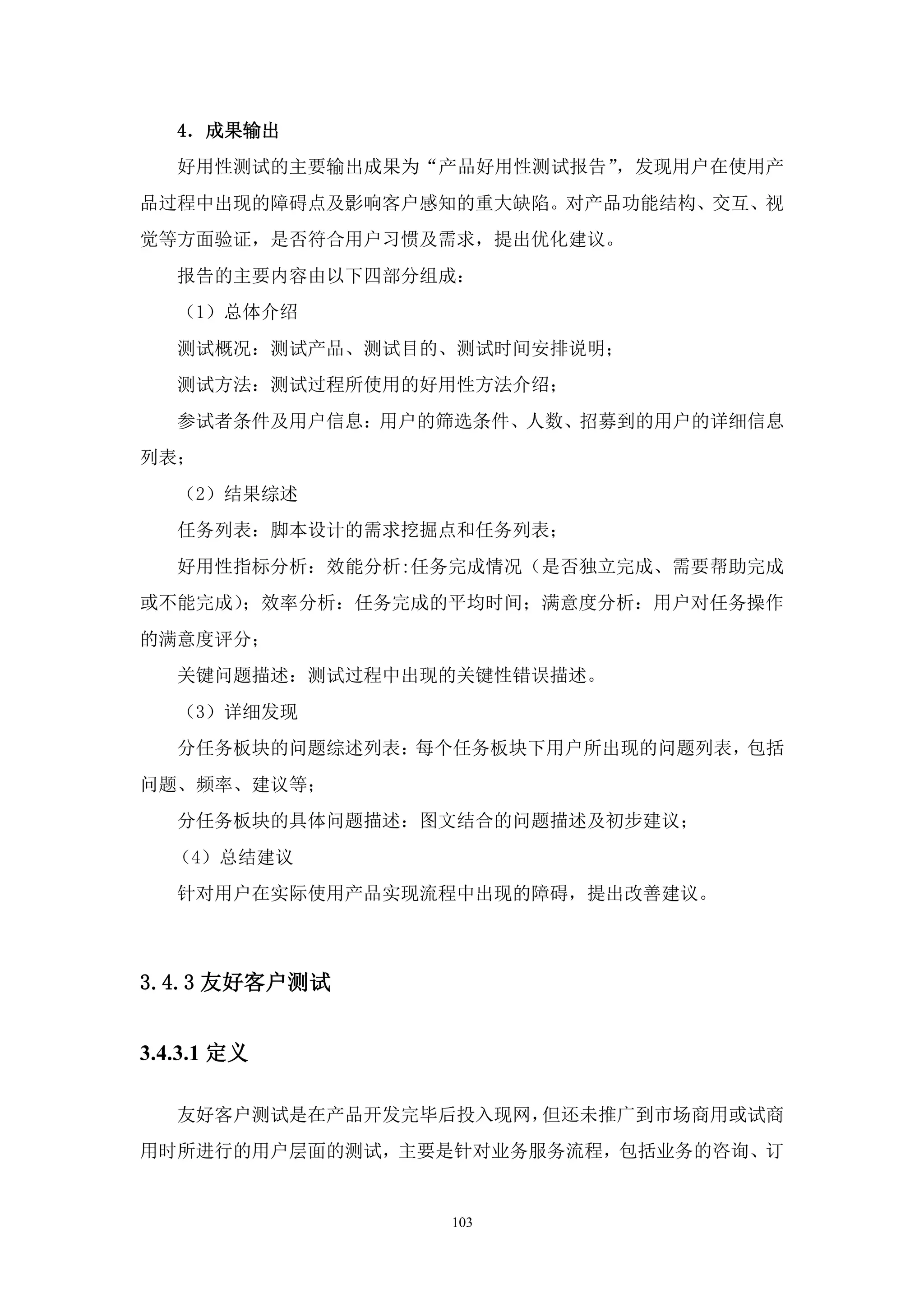 4．成果输出
   好用性测试的主要输出成果为“产品好用性测试报告”，发现用户在使用产
品过程中出现的障碍点及影响客户感知的重大缺陷。对产品功能结构、交互、视
觉等方面验证，是否符合用户习惯及需求，提出优化建议。
   报告的主要内容由以下四部分组成：
   （1）总体介绍
   测试概况：测试产品、测试目的、测试时间安排说明；
   测试方法：测试过程所使用的好用性方法介绍；
   参试者条件及用户信息：用户的筛选条件、人数、招募到的用户的详细信息
列表；
   （2）结果综述
   任务列表：脚本设计的需求挖掘点和任务列表；
   好用性指标分析：效能分析:任务完成情况（是否独立完成、需要帮助完成
或不能完成）；效率分析：任务完成的平均时间；满意度分析：用户对任务操作
的满意度评分；
   关键问题描述：测试过程中出现的关键性错误描述。
   （3）详细发现
   分任务板块的问题综述列表：每个任务板块下用户所出现的问题列表，包括
问题、频率、建议等；
   分任务板块的具体问题描述：图文结合的问题描述及初步建议；
   （4）总结建议
   针对用户在实际使用产品实现流程中出现的障碍，提出改善建议。



3.4.3 友好客户测试


3.4.3.1 定义

   友好客户测试是在产品开发完毕后投入现网，但还未推广到市场商用或试商
用时所进行的用户层面的测试，主要是针对业务服务流程，包括业务的咨询、订


                 103
 