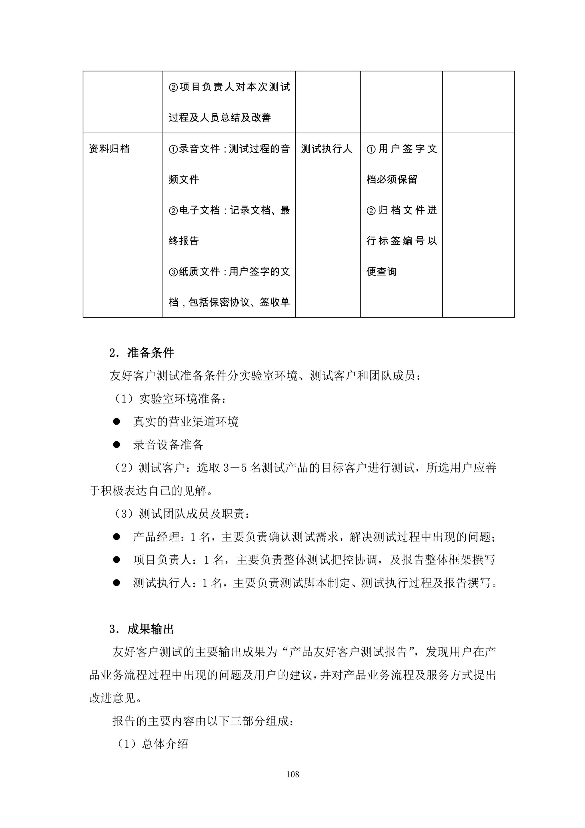 ②项目负责人对本次测试

          过程及人员总结及改善


资料归档      ①录音文件：测试过程的音       测试执行人   ①用户签字文

          频文件                        档必须保留

          ②电子文档：记录文档、最               ②归档文件进

          终报告                        行标签编号以

          ③纸质文件：用户签字的文               便查询

          档，包括保密协议、签收单



  2．准备条件
  友好客户测试准备条件分实验室环境、测试客户和团队成员：
  （1）实验室环境准备：
      真实的营业渠道环境
      录音设备准备
  （2）测试客户：选取 3－5 名测试产品的目标客户进行测试，所选用户应善
于积极表达自己的见解。
  （3）测试团队成员及职责：
      产品经理：1 名，主要负责确认测试需求，解决测试过程中出现的问题；
      项目负责人：1 名，主要负责整体测试把控协调，及报告整体框架撰写
      测试执行人：1 名，主要负责测试脚本制定、测试执行过程及报告撰写。


  3．成果输出
  友好客户测试的主要输出成果为“产品友好客户测试报告”，发现用户在产
品业务流程过程中出现的问题及用户的建议，并对产品业务流程及服务方式提出
改进意见。
  报告的主要内容由以下三部分组成：
  （1）总体介绍

                       108
 