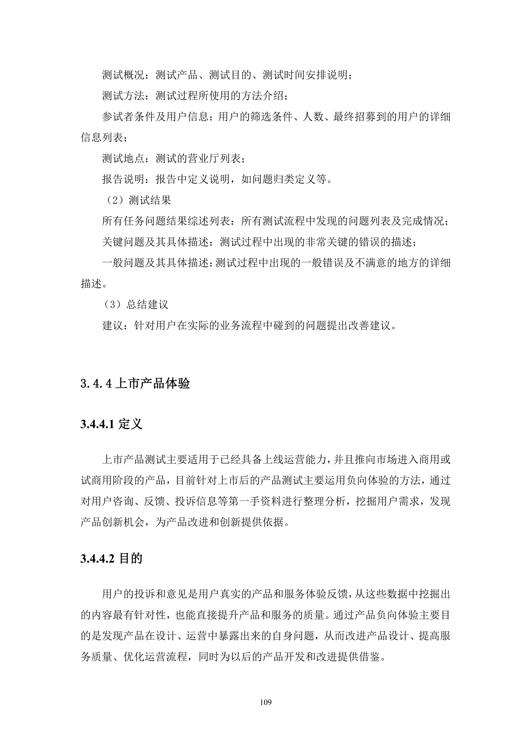 测试概况：测试产品、测试目的、测试时间安排说明；
   测试方法：测试过程所使用的方法介绍；
   参试者条件及用户信息：用户的筛选条件、人数、最终招募到的用户的详细
信息列表；
   测试地点：测试的营业厅列表；
   报告说明：报告中定义说明，如问题归类定义等。
   （2）测试结果
   所有任务问题结果综述列表：所有测试流程中发现的问题列表及完成情况；
   关键问题及其具体描述：测试过程中出现的非常关键的错误的描述；
   一般问题及其具体描述：测试过程中出现的一般错误及不满意的地方的详细
描述。
   （3）总结建议
   建议：针对用户在实际的业务流程中碰到的问题提出改善建议。




3.4.4 上市产品体验


3.4.4.1 定义

   上市产品测试主要适用于已经具备上线运营能力，并且推向市场进入商用或
试商用阶段的产品，目前针对上市后的产品测试主要运用负向体验的方法，通过
对用户咨询、反馈、投诉信息等第一手资料进行整理分析，挖掘用户需求，发现
产品创新机会，为产品改进和创新提供依据。


3.4.4.2 目的

   用户的投诉和意见是用户真实的产品和服务体验反馈，从这些数据中挖掘出
的内容最有针对性，也能直接提升产品和服务的质量。通过产品负向体验主要目
的是发现产品在设计、运营中暴露出来的自身问题，从而改进产品设计、提高服
务质量、优化运营流程，同时为以后的产品开发和改进提供借鉴。



                    109
 
