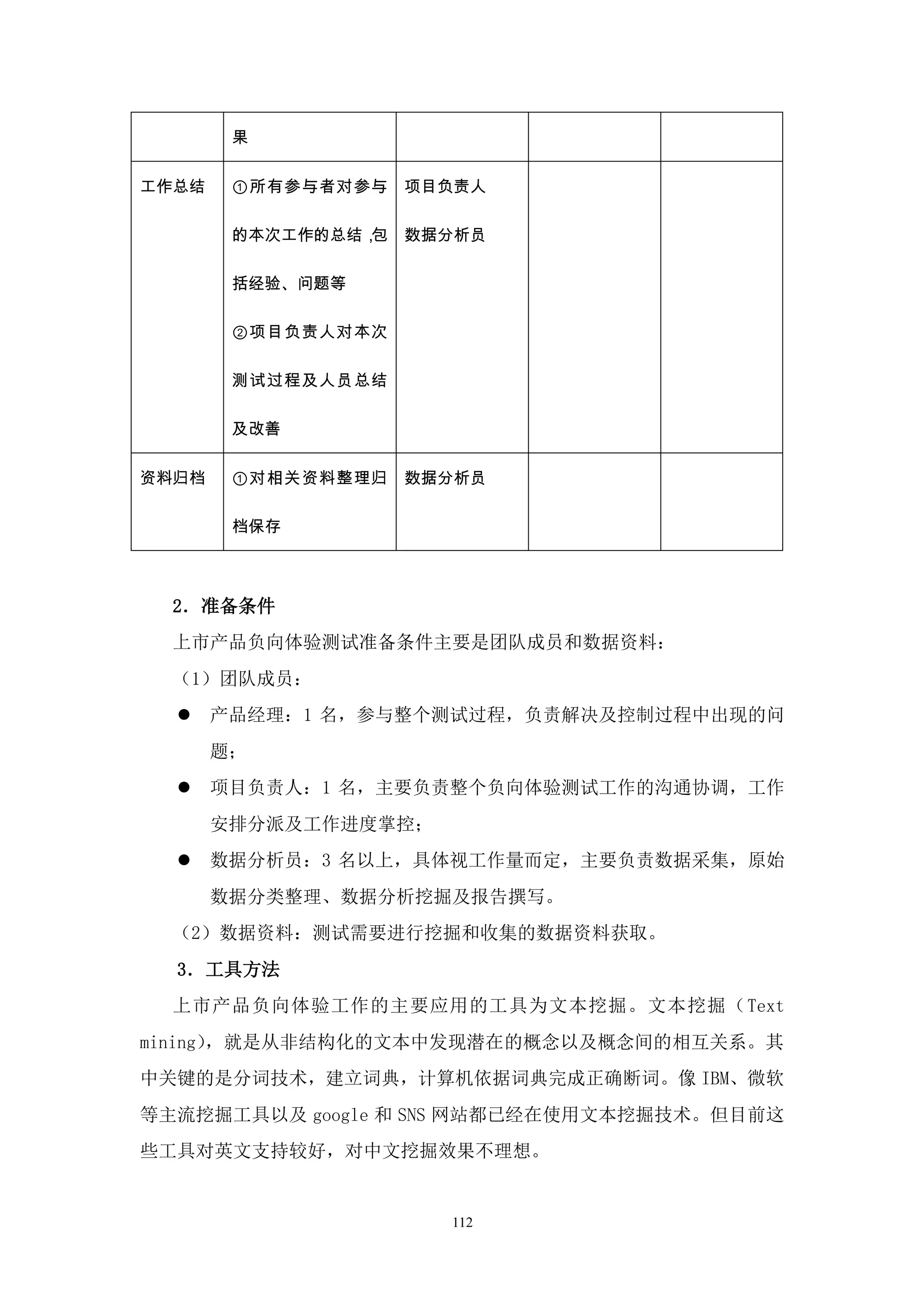 果


工作总结    ①所有参与者对参与    项目负责人

        的本次工作的总结，包   数据分析员

        括经验、问题等

        ②项目负责人对本次

        测试过程及人员总结

        及改善


资料归档    ①对相关资料整理归    数据分析员

        档保存



  2．准备条件
  上市产品负向体验测试准备条件主要是团队成员和数据资料：
  （1）团队成员：
      产品经理：1 名，参与整个测试过程，负责解决及控制过程中出现的问
       题；
      项目负责人：1 名，主要负责整个负向体验测试工作的沟通协调，工作
       安排分派及工作进度掌控；
      数据分析员：3 名以上，具体视工作量而定，主要负责数据采集，原始
       数据分类整理、数据分析挖掘及报告撰写。
  （2）数据资料：测试需要进行挖掘和收集的数据资料获取。
  3．工具方法
  上市产品负向体验工作的主要应用的工具为文本挖掘。文本挖掘（Text
mining），就是从非结构化的文本中发现潜在的概念以及概念间的相互关系。其
中关键的是分词技术，建立词典，计算机依据词典完成正确断词。像 IBM、微软
等主流挖掘工具以及 google 和 SNS 网站都已经在使用文本挖掘技术。但目前这
些工具对英文支持较好，对中文挖掘效果不理想。


                       112
 