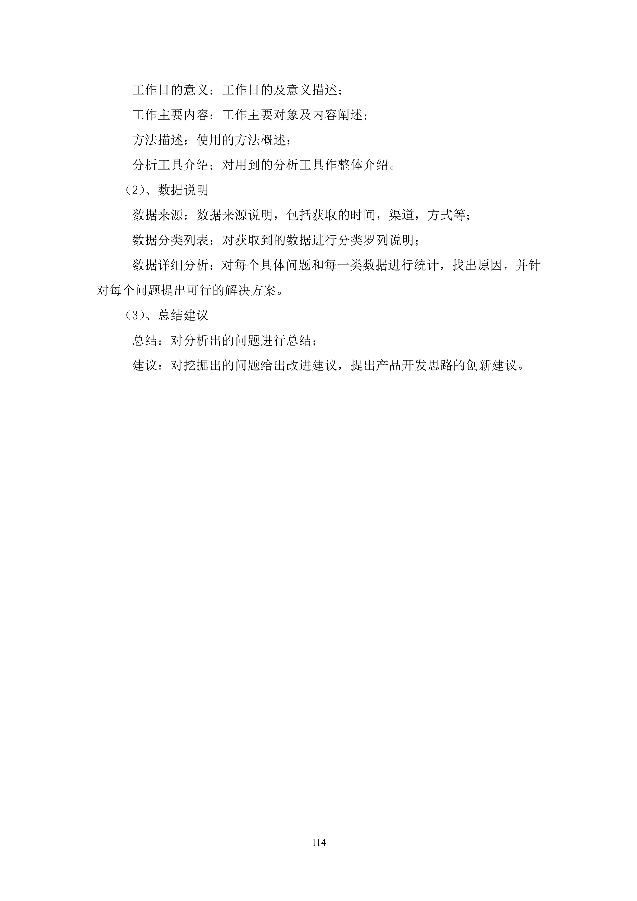 工作目的意义：工作目的及意义描述；
  工作主要内容：工作主要对象及内容阐述；
  方法描述：使用的方法概述；
  分析工具介绍：对用到的分析工具作整体介绍。
 （2）、数据说明
  数据来源：数据来源说明，包括获取的时间，渠道，方式等；
  数据分类列表：对获取到的数据进行分类罗列说明；
  数据详细分析：对每个具体问题和每一类数据进行统计，找出原因，并针
对每个问题提出可行的解决方案。
 （3）、总结建议
  总结：对分析出的问题进行总结；
  建议：对挖掘出的问题给出改进建议，提出产品开发思路的创新建议。




                  114
 