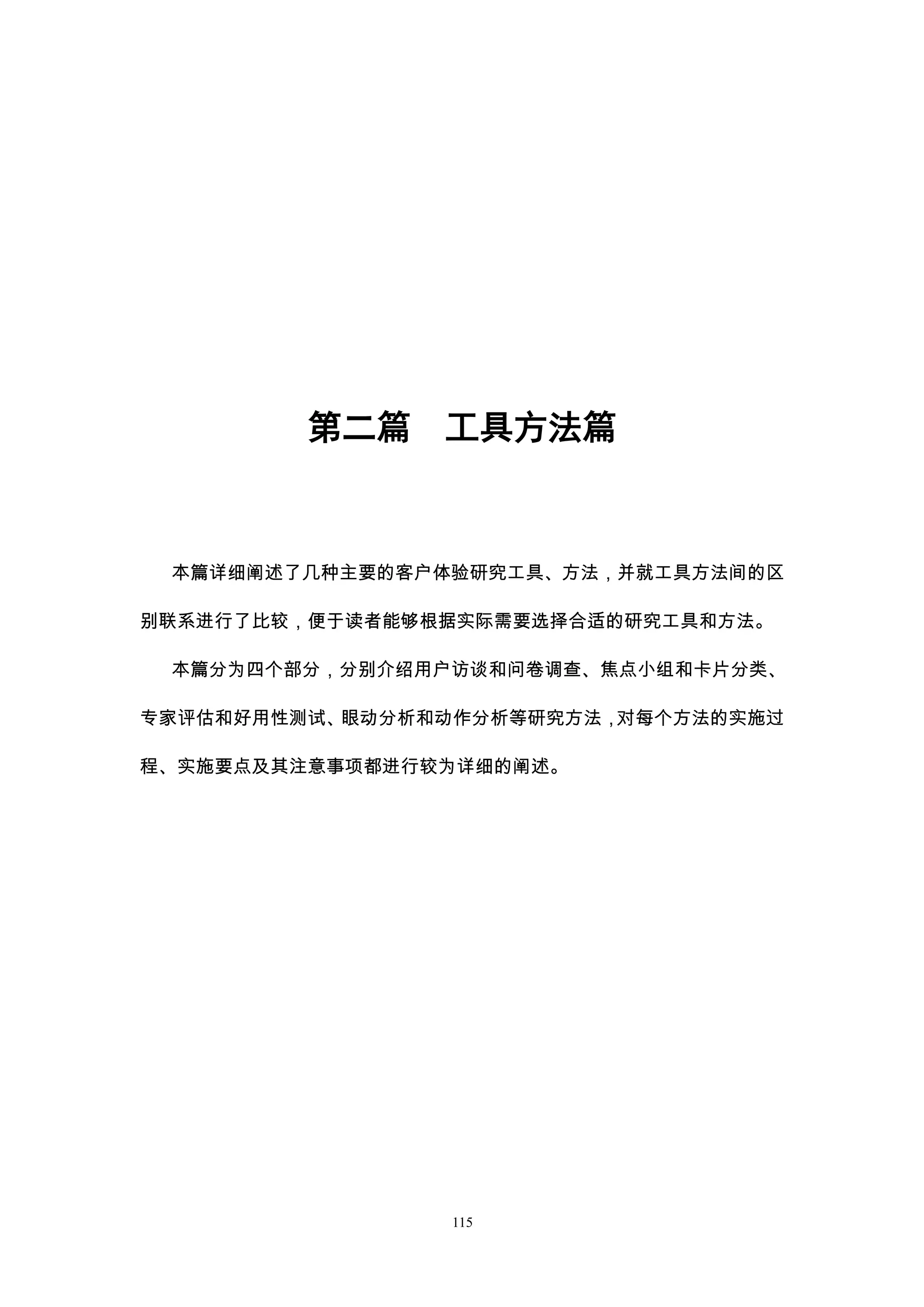 第二篇    工具方法篇



 本篇详细阐述了几种主要的客户体验研究工具、方法，并就工具方法间的区

别联系进行了比较，便于读者能够根据实际需要选择合适的研究工具和方法。

 本篇分为四个部分，分别介绍用户访谈和问卷调查、焦点小组和卡片分类、

专家评估和好用性测试、眼动分析和动作分析等研究方法，对每个方法的实施过

程、实施要点及其注意事项都进行较为详细的阐述。




                115
 
