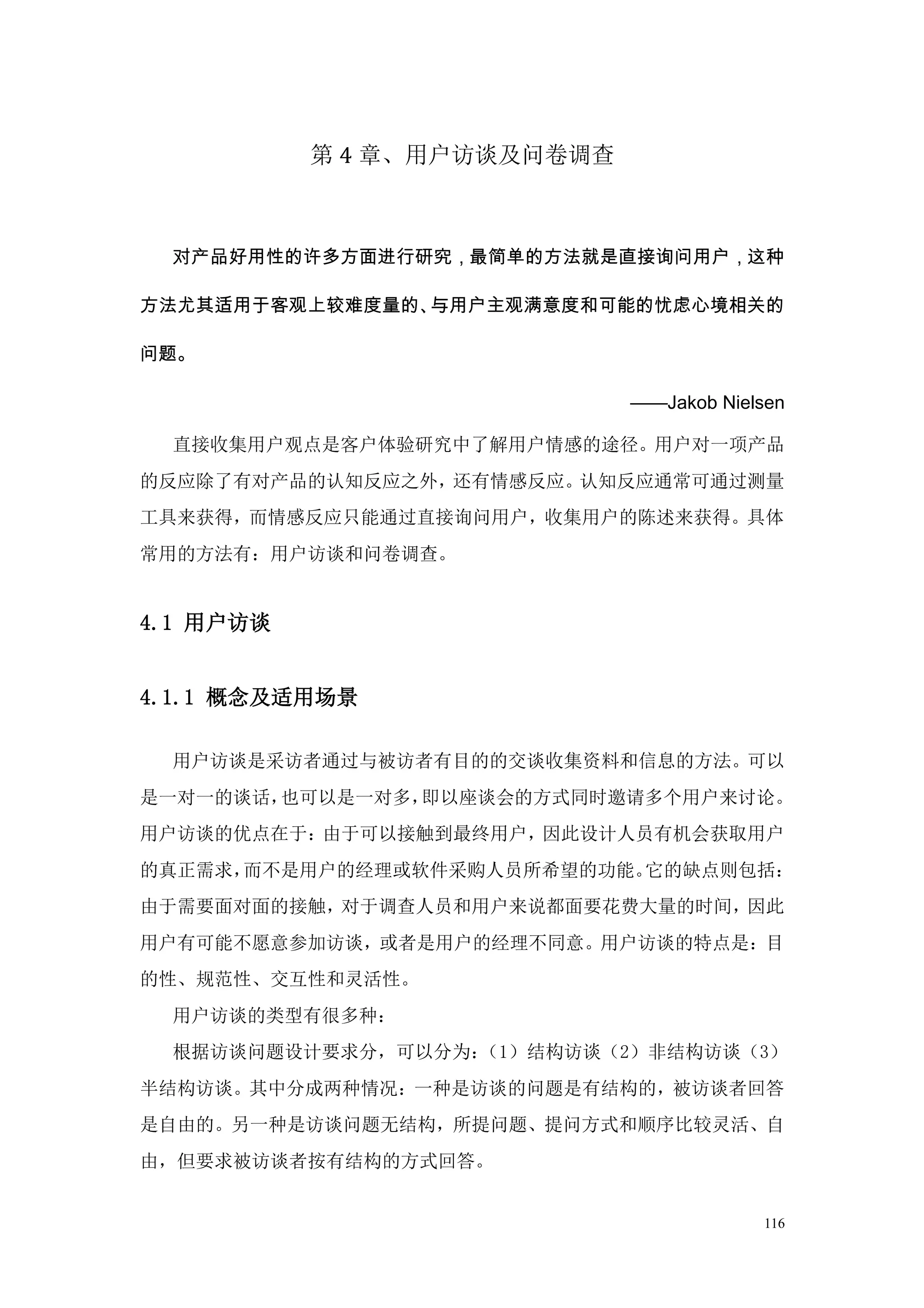 第 4 章、用户访谈及问卷调查



  对产品好用性的许多方面进行研究，最简单的方法就是直接询问用户，这种

方法尤其适用于客观上较难度量的、与用户主观满意度和可能的忧虑心境相关的

问题。

                             ——Jakob Nielsen

  直接收集用户观点是客户体验研究中了解用户情感的途径。用户对一项产品
的反应除了有对产品的认知反应之外，还有情感反应。认知反应通常可通过测量
工具来获得，而情感反应只能通过直接询问用户，收集用户的陈述来获得。具体
常用的方法有：用户访谈和问卷调查。


4.1 用户访谈


4.1.1 概念及适用场景

  用户访谈是采访者通过与被访者有目的的交谈收集资料和信息的方法。可以
是一对一的谈话，也可以是一对多，即以座谈会的方式同时邀请多个用户来讨论。
用户访谈的优点在于：由于可以接触到最终用户，因此设计人员有机会获取用户
的真正需求，而不是用户的经理或软件采购人员所希望的功能。它的缺点则包括：
由于需要面对面的接触，对于调查人员和用户来说都面要花费大量的时间，因此
用户有可能不愿意参加访谈，或者是用户的经理不同意。用户访谈的特点是：目
的性、规范性、交互性和灵活性。
  用户访谈的类型有很多种：
  根据访谈问题设计要求分，可以分为：（1）结构访谈（2）非结构访谈（3）
半结构访谈。其中分成两种情况：一种是访谈的问题是有结构的，被访谈者回答
是自由的。另一种是访谈问题无结构，所提问题、提问方式和顺序比较灵活、自
由，但要求被访谈者按有结构的方式回答。


                                         116
 