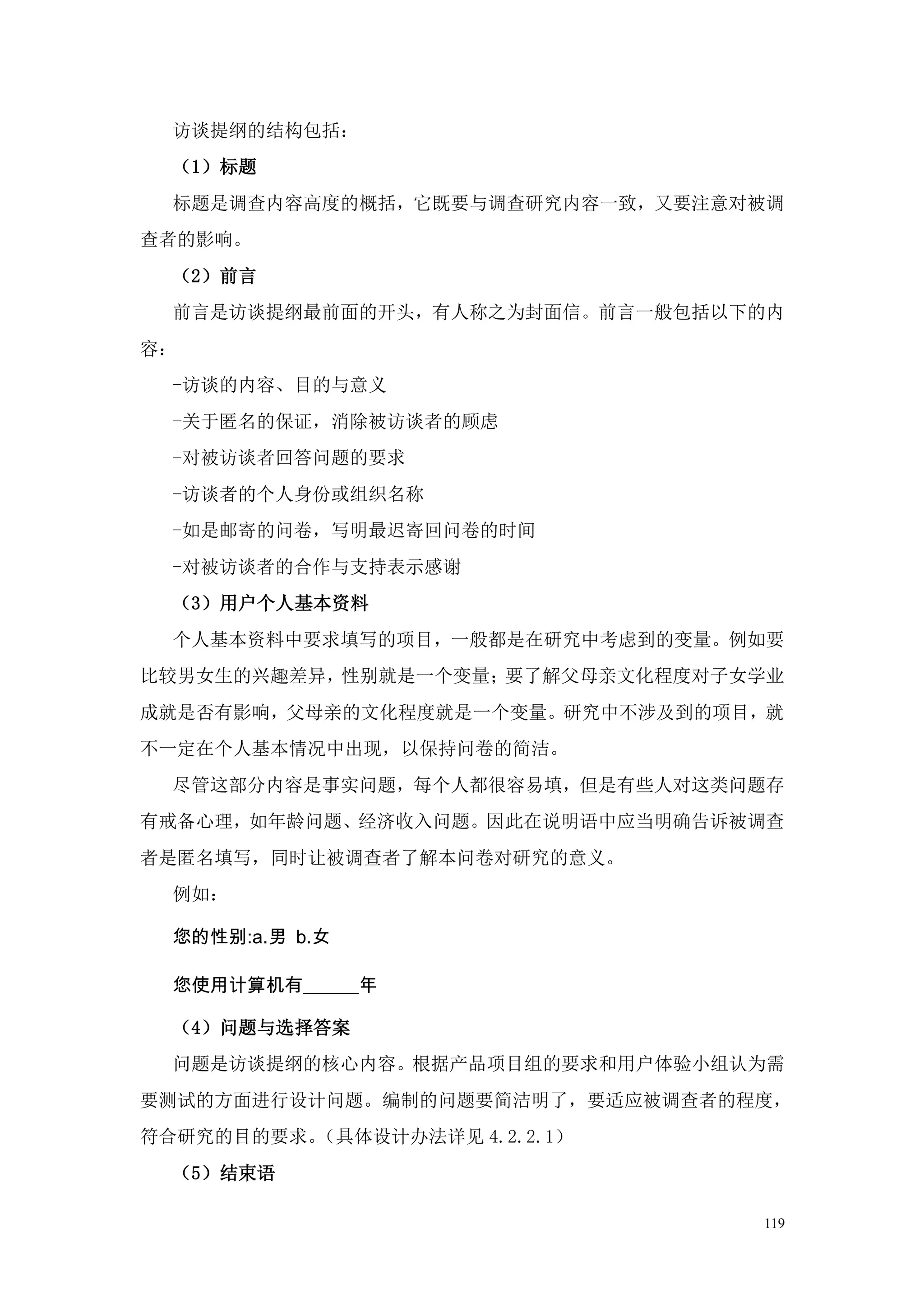 访谈提纲的结构包括：
  （1）标题
  标题是调查内容高度的概括，它既要与调查研究内容一致，又要注意对被调
查者的影响。
  （2）前言
  前言是访谈提纲最前面的开头，有人称之为封面信。前言一般包括以下的内
容：
  -访谈的内容、目的与意义
  -关于匿名的保证，消除被访谈者的顾虑
  -对被访谈者回答问题的要求
  -访谈者的个人身份或组织名称
  -如是邮寄的问卷，写明最迟寄回问卷的时间
  -对被访谈者的合作与支持表示感谢
  （3）用户个人基本资料
  个人基本资料中要求填写的项目，一般都是在研究中考虑到的变量。例如要
比较男女生的兴趣差异，性别就是一个变量；要了解父母亲文化程度对子女学业
成就是否有影响，父母亲的文化程度就是一个变量。研究中不涉及到的项目，就
不一定在个人基本情况中出现，以保持问卷的简洁。
  尽管这部分内容是事实问题，每个人都很容易填，但是有些人对这类问题存
有戒备心理，如年龄问题、经济收入问题。因此在说明语中应当明确告诉被调查
者是匿名填写，同时让被调查者了解本问卷对研究的意义。
  例如：

  您的性别:a.男 b.女

  您使用计算机有______年

  （4）问题与选择答案
  问题是访谈提纲的核心内容。根据产品项目组的要求和用户体验小组认为需
要测试的方面进行设计问题。编制的问题要简洁明了，要适应被调查者的程度，
符合研究的目的要求。（具体设计办法详见 4.2.2.1）
  （5）结束语

                                 119
 