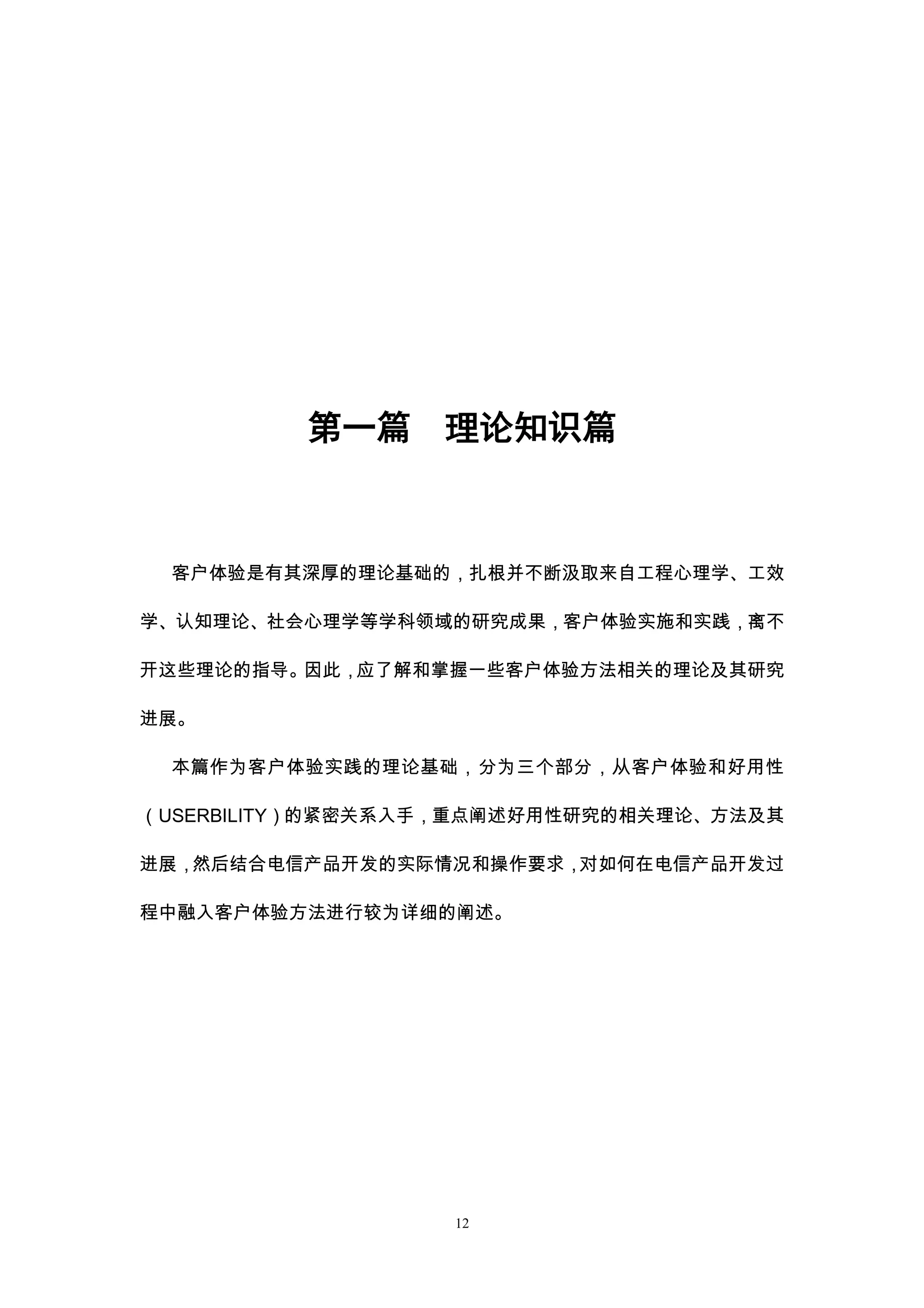 第一篇     理论知识篇



 客户体验是有其深厚的理论基础的，扎根并不断汲取来自工程心理学、工效

学、认知理论、社会心理学等学科领域的研究成果，客户体验实施和实践，离不

开这些理论的指导。因此，应了解和掌握一些客户体验方法相关的理论及其研究

进展。

 本篇作为客户体验实践的理论基础，分为三个部分，从客户体验和好用性

（USERBILITY）的紧密关系入手，重点阐述好用性研究的相关理论、方法及其

进展，然后结合电信产品开发的实际情况和操作要求，对如何在电信产品开发过

程中融入客户体验方法进行较为详细的阐述。




                   12
 