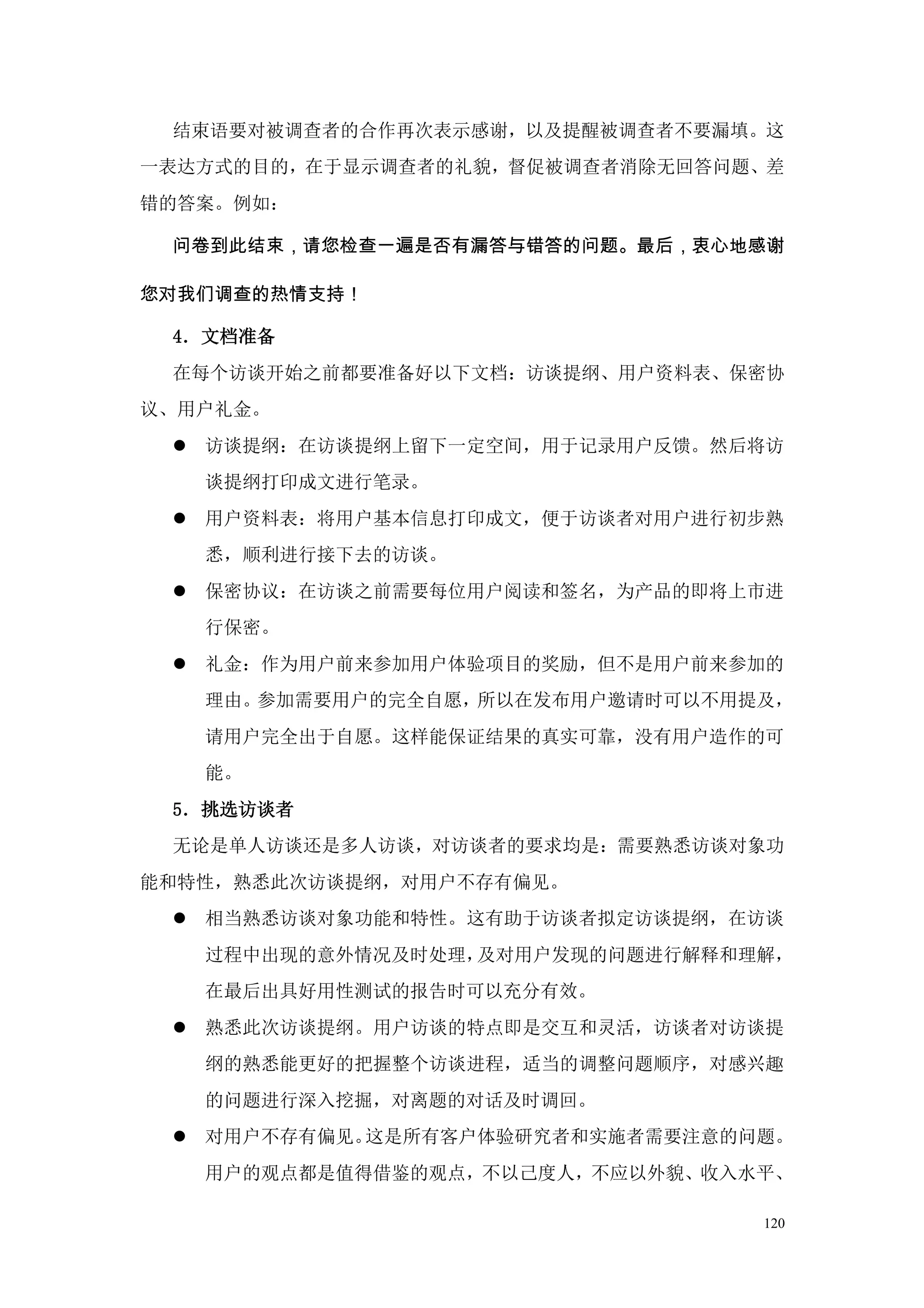 结束语要对被调查者的合作再次表示感谢，以及提醒被调查者不要漏填。这
一表达方式的目的，在于显示调查者的礼貌，督促被调查者消除无回答问题、差
错的答案。例如：

 问卷到此结束，请您检查一遍是否有漏答与错答的问题。最后，衷心地感谢

您对我们调查的热情支持！

 4．文档准备
 在每个访谈开始之前都要准备好以下文档：访谈提纲、用户资料表、保密协
议、用户礼金。
  访谈提纲：在访谈提纲上留下一定空间，用于记录用户反馈。然后将访
   谈提纲打印成文进行笔录。
  用户资料表：将用户基本信息打印成文，便于访谈者对用户进行初步熟
   悉，顺利进行接下去的访谈。
  保密协议：在访谈之前需要每位用户阅读和签名，为产品的即将上市进
   行保密。
  礼金：作为用户前来参加用户体验项目的奖励，但不是用户前来参加的
   理由。参加需要用户的完全自愿，所以在发布用户邀请时可以不用提及，
   请用户完全出于自愿。这样能保证结果的真实可靠，没有用户造作的可
   能。
 5．挑选访谈者
 无论是单人访谈还是多人访谈，对访谈者的要求均是：需要熟悉访谈对象功
能和特性，熟悉此次访谈提纲，对用户不存有偏见。
  相当熟悉访谈对象功能和特性。这有助于访谈者拟定访谈提纲，在访谈
   过程中出现的意外情况及时处理，及对用户发现的问题进行解释和理解，
   在最后出具好用性测试的报告时可以充分有效。
  熟悉此次访谈提纲。用户访谈的特点即是交互和灵活，访谈者对访谈提
   纲的熟悉能更好的把握整个访谈进程，适当的调整问题顺序，对感兴趣
   的问题进行深入挖掘，对离题的对话及时调回。
  对用户不存有偏见。这是所有客户体验研究者和实施者需要注意的问题。
   用户的观点都是值得借鉴的观点，不以己度人，不应以外貌、收入水平、

                                 120
 