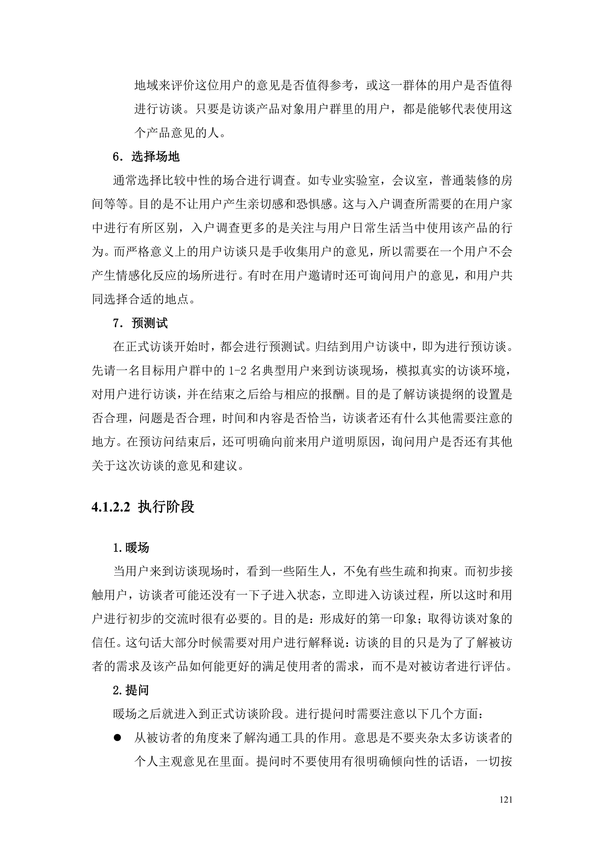 地域来评价这位用户的意见是否值得参考，或这一群体的用户是否值得
    进行访谈。只要是访谈产品对象用户群里的用户，都是能够代表使用这
    个产品意见的人。
  6．选择场地
  通常选择比较中性的场合进行调查。如专业实验室，会议室，普通装修的房
间等等。目的是不让用户产生亲切感和恐惧感。这与入户调查所需要的在用户家
中进行有所区别，入户调查更多的是关注与用户日常生活当中使用该产品的行
为。而严格意义上的用户访谈只是手收集用户的意见，所以需要在一个用户不会
产生情感化反应的场所进行。有时在用户邀请时还可询问用户的意见，和用户共
同选择合适的地点。
  7．预测试
  在正式访谈开始时，都会进行预测试。归结到用户访谈中，即为进行预访谈。
先请一名目标用户群中的 1-2 名典型用户来到访谈现场，模拟真实的访谈环境，
对用户进行访谈，并在结束之后给与相应的报酬。目的是了解访谈提纲的设置是
否合理，问题是否合理，时间和内容是否恰当，访谈者还有什么其他需要注意的
地方。在预访问结束后，还可明确向前来用户道明原因，询问用户是否还有其他
关于这次访谈的意见和建议。


4.1.2.2 执行阶段

  1.暖场
  当用户来到访谈现场时，看到一些陌生人，不免有些生疏和拘束。而初步接
触用户，访谈者可能还没有一下子进入状态，立即进入访谈过程，所以这时和用
户进行初步的交流时很有必要的。目的是：形成好的第一印象；取得访谈对象的
信任。这句话大部分时候需要对用户进行解释说：访谈的目的只是为了了解被访
者的需求及该产品如何能更好的满足使用者的需求，而不是对被访者进行评估。
  2.提问
  暖场之后就进入到正式访谈阶段。进行提问时需要注意以下几个方面：
   从被访者的角度来了解沟通工具的作用。意思是不要夹杂太多访谈者的
    个人主观意见在里面。提问时不要使用有很明确倾向性的话语，一切按


                                    121
 