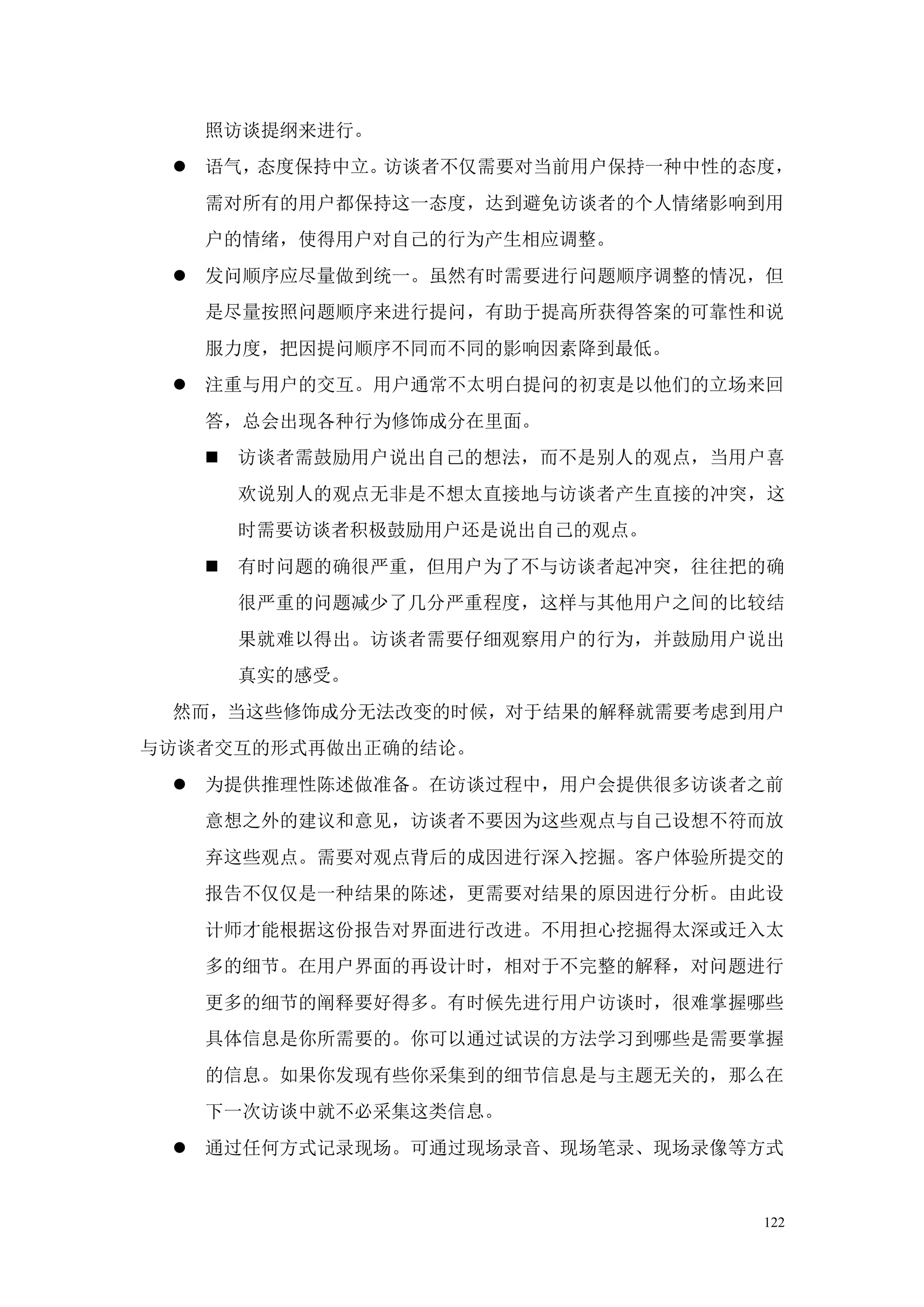 照访谈提纲来进行。
  语气，态度保持中立。访谈者不仅需要对当前用户保持一种中性的态度，
   需对所有的用户都保持这一态度，达到避免访谈者的个人情绪影响到用
   户的情绪，使得用户对自己的行为产生相应调整。
  发问顺序应尽量做到统一。虽然有时需要进行问题顺序调整的情况，但
   是尽量按照问题顺序来进行提问，有助于提高所获得答案的可靠性和说
   服力度，把因提问顺序不同而不同的影响因素降到最低。
  注重与用户的交互。用户通常不太明白提问的初衷是以他们的立场来回
   答，总会出现各种行为修饰成分在里面。
      访谈者需鼓励用户说出自己的想法，而不是别人的观点，当用户喜
       欢说别人的观点无非是不想太直接地与访谈者产生直接的冲突，这
       时需要访谈者积极鼓励用户还是说出自己的观点。
      有时问题的确很严重，但用户为了不与访谈者起冲突，往往把的确
       很严重的问题减少了几分严重程度，这样与其他用户之间的比较结
       果就难以得出。访谈者需要仔细观察用户的行为，并鼓励用户说出
       真实的感受。
 然而，当这些修饰成分无法改变的时候，对于结果的解释就需要考虑到用户
与访谈者交互的形式再做出正确的结论。
  为提供推理性陈述做准备。在访谈过程中，用户会提供很多访谈者之前
   意想之外的建议和意见，访谈者不要因为这些观点与自己设想不符而放
   弃这些观点。需要对观点背后的成因进行深入挖掘。客户体验所提交的
   报告不仅仅是一种结果的陈述，更需要对结果的原因进行分析。由此设
   计师才能根据这份报告对界面进行改进。不用担心挖掘得太深或迁入太
   多的细节。在用户界面的再设计时，相对于不完整的解释，对问题进行
   更多的细节的阐释要好得多。有时候先进行用户访谈时，很难掌握哪些
   具体信息是你所需要的。你可以通过试误的方法学习到哪些是需要掌握
   的信息。如果你发现有些你采集到的细节信息是与主题无关的，那么在
   下一次访谈中就不必采集这类信息。
  通过任何方式记录现场。可通过现场录音、现场笔录、现场录像等方式


                                  122
 