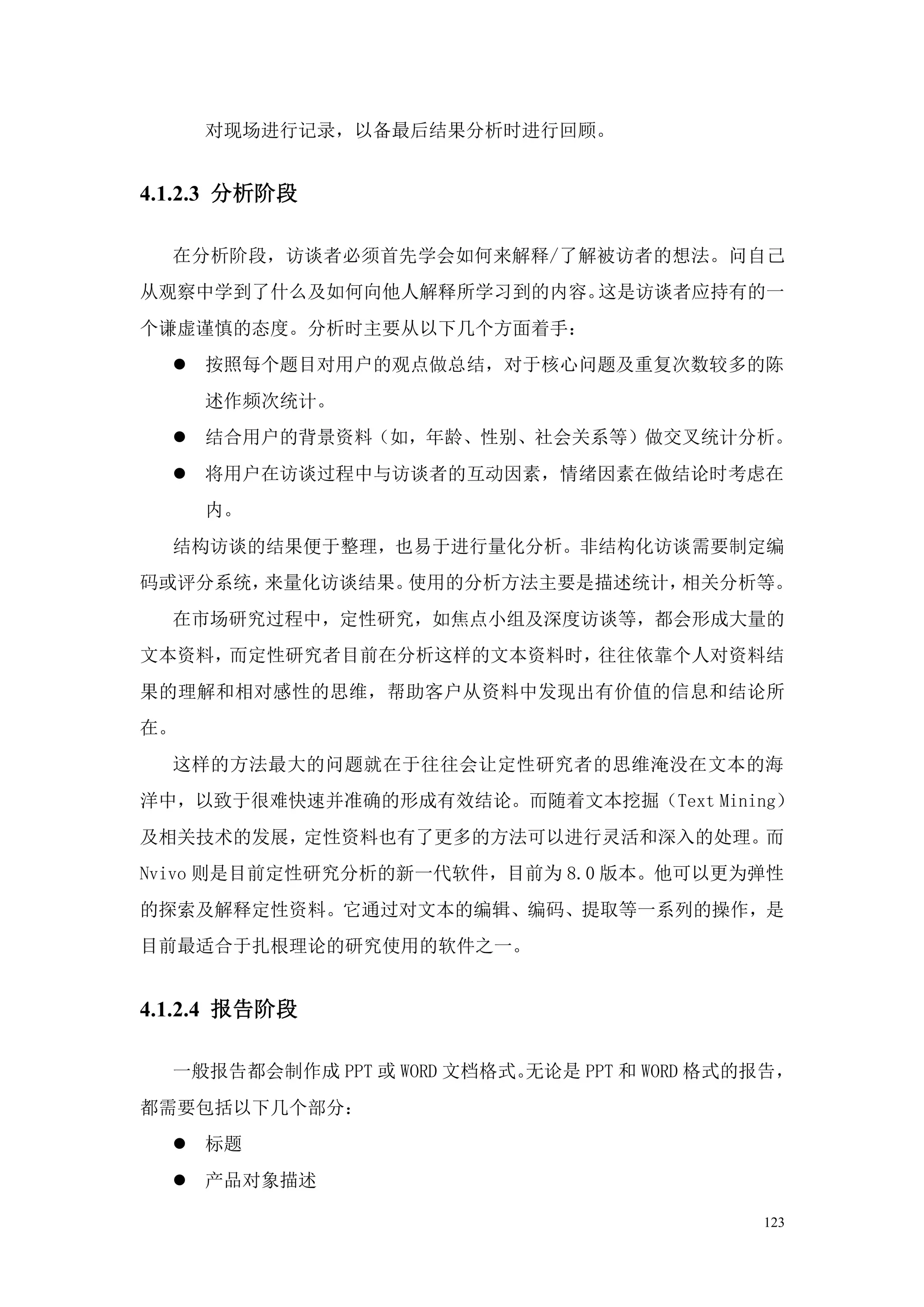 对现场进行记录，以备最后结果分析时进行回顾。


4.1.2.3 分析阶段

  在分析阶段，访谈者必须首先学会如何来解释/了解被访者的想法。问自己
从观察中学到了什么及如何向他人解释所学习到的内容。这是访谈者应持有的一
个谦虚谨慎的态度。分析时主要从以下几个方面着手：
   按照每个题目对用户的观点做总结，对于核心问题及重复次数较多的陈
     述作频次统计。
   结合用户的背景资料（如，年龄、性别、社会关系等）做交叉统计分析。
   将用户在访谈过程中与访谈者的互动因素，情绪因素在做结论时考虑在
     内。
  结构访谈的结果便于整理，也易于进行量化分析。非结构化访谈需要制定编
码或评分系统，来量化访谈结果。使用的分析方法主要是描述统计，相关分析等。
  在市场研究过程中，定性研究，如焦点小组及深度访谈等，都会形成大量的
文本资料，而定性研究者目前在分析这样的文本资料时，往往依靠个人对资料结
果的理解和相对感性的思维，帮助客户从资料中发现出有价值的信息和结论所
在。
  这样的方法最大的问题就在于往往会让定性研究者的思维淹没在文本的海
洋中，以致于很难快速并准确的形成有效结论。而随着文本挖掘（Text Mining）
及相关技术的发展，定性资料也有了更多的方法可以进行灵活和深入的处理。而
Nvivo 则是目前定性研究分析的新一代软件，目前为 8.0 版本。他可以更为弹性
的探索及解释定性资料。它通过对文本的编辑、编码、提取等一系列的操作，是
目前最适合于扎根理论的研究使用的软件之一。


4.1.2.4 报告阶段

  一般报告都会制作成 PPT 或 WORD 文档格式。无论是 PPT 和 WORD 格式的报告，
都需要包括以下几个部分：
   标题
   产品对象描述

                                              123
 