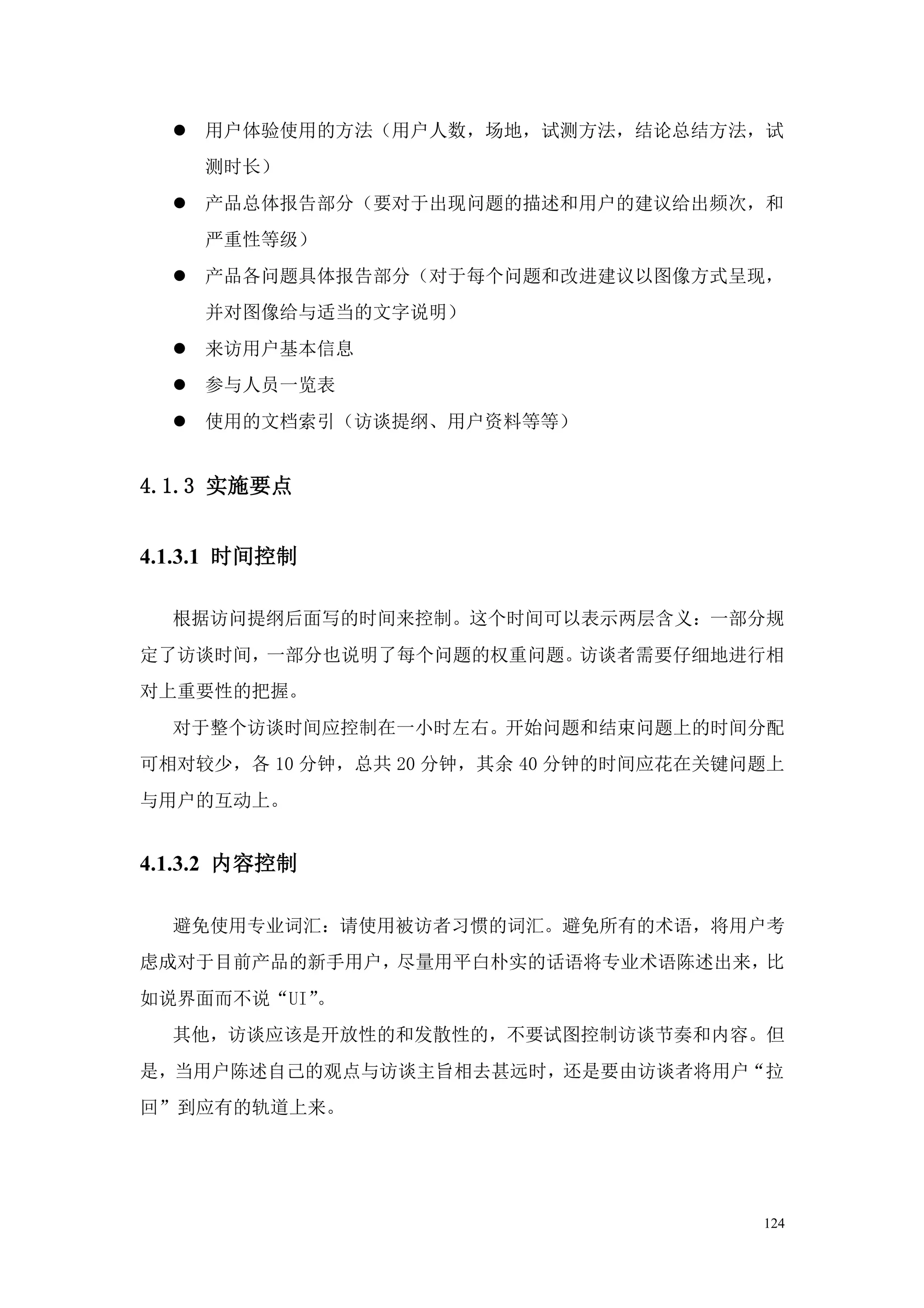  用户体验使用的方法（用户人数，场地，试测方法，结论总结方法，试
    测时长）
   产品总体报告部分（要对于出现问题的描述和用户的建议给出频次，和
    严重性等级）
   产品各问题具体报告部分（对于每个问题和改进建议以图像方式呈现，
    并对图像给与适当的文字说明）
   来访用户基本信息
   参与人员一览表
   使用的文档索引（访谈提纲、用户资料等等）


4.1.3 实施要点


4.1.3.1 时间控制

  根据访问提纲后面写的时间来控制。这个时间可以表示两层含义：一部分规
定了访谈时间，一部分也说明了每个问题的权重问题。访谈者需要仔细地进行相
对上重要性的把握。
  对于整个访谈时间应控制在一小时左右。开始问题和结束问题上的时间分配
可相对较少，各 10 分钟，总共 20 分钟，其余 40 分钟的时间应花在关键问题上
与用户的互动上。


4.1.3.2 内容控制

  避免使用专业词汇：请使用被访者习惯的词汇。避免所有的术语，将用户考
虑成对于目前产品的新手用户，尽量用平白朴实的话语将专业术语陈述出来，比
如说界面而不说“UI”。
  其他，访谈应该是开放性的和发散性的，不要试图控制访谈节奏和内容。但
是，当用户陈述自己的观点与访谈主旨相去甚远时，还是要由访谈者将用户“拉
回”到应有的轨道上来。




                                        124
 