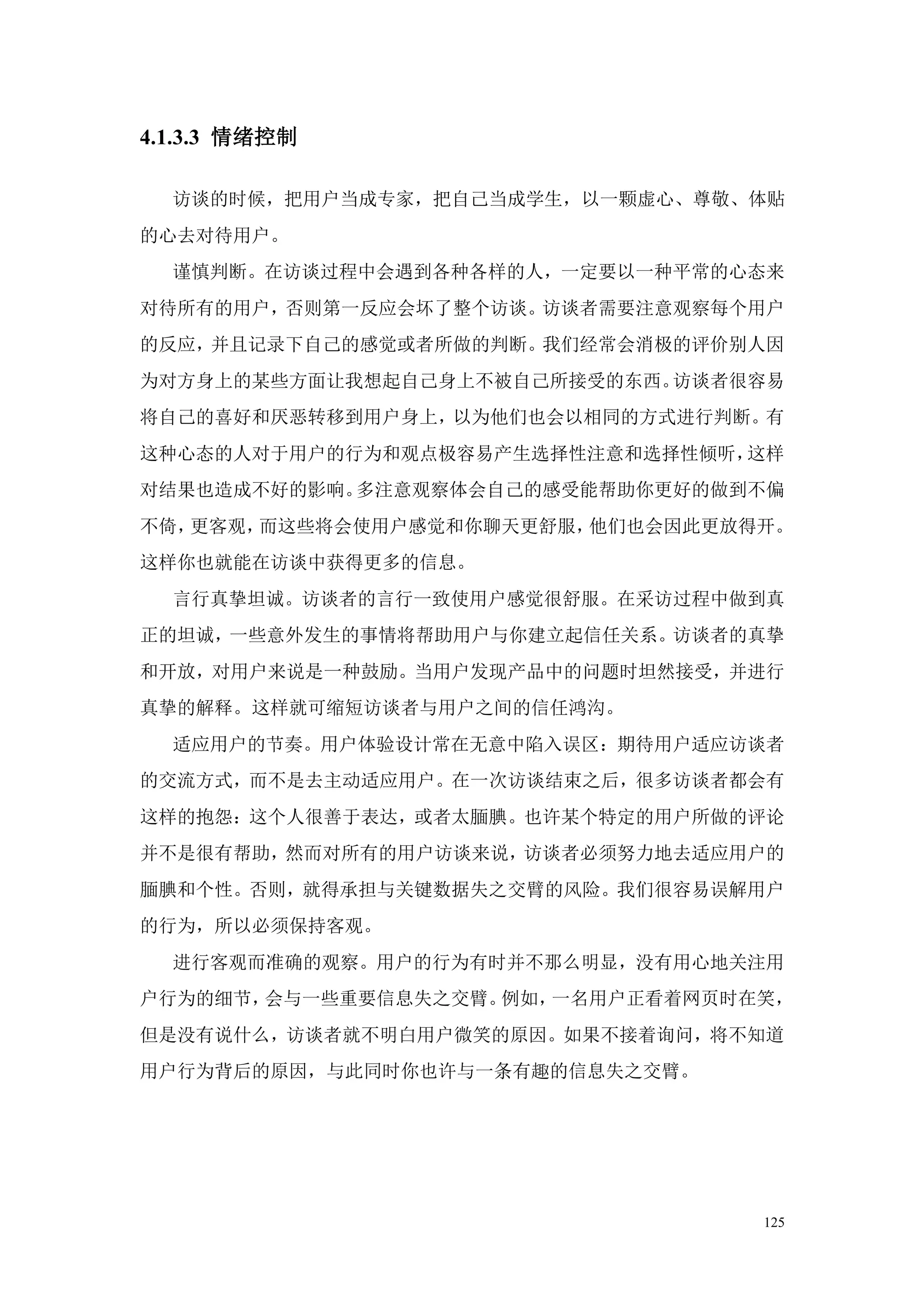 4.1.3.3 情绪控制

  访谈的时候，把用户当成专家，把自己当成学生，以一颗虚心、尊敬、体贴
的心去对待用户。
  谨慎判断。在访谈过程中会遇到各种各样的人，一定要以一种平常的心态来
对待所有的用户，否则第一反应会坏了整个访谈。访谈者需要注意观察每个用户
的反应，并且记录下自己的感觉或者所做的判断。我们经常会消极的评价别人因
为对方身上的某些方面让我想起自己身上不被自己所接受的东西。访谈者很容易
将自己的喜好和厌恶转移到用户身上，以为他们也会以相同的方式进行判断。有
这种心态的人对于用户的行为和观点极容易产生选择性注意和选择性倾听，这样
对结果也造成不好的影响。多注意观察体会自己的感受能帮助你更好的做到不偏
不倚，更客观，而这些将会使用户感觉和你聊天更舒服，他们也会因此更放得开。
这样你也就能在访谈中获得更多的信息。
  言行真挚坦诚。访谈者的言行一致使用户感觉很舒服。在采访过程中做到真
正的坦诚，一些意外发生的事情将帮助用户与你建立起信任关系。访谈者的真挚
和开放，对用户来说是一种鼓励。当用户发现产品中的问题时坦然接受，并进行
真挚的解释。这样就可缩短访谈者与用户之间的信任鸿沟。
  适应用户的节奏。用户体验设计常在无意中陷入误区：期待用户适应访谈者
的交流方式，而不是去主动适应用户。在一次访谈结束之后，很多访谈者都会有
这样的抱怨：这个人很善于表达，或者太腼腆。也许某个特定的用户所做的评论
并不是很有帮助，然而对所有的用户访谈来说，访谈者必须努力地去适应用户的
腼腆和个性。否则，就得承担与关键数据失之交臂的风险。我们很容易误解用户
的行为，所以必须保持客观。
  进行客观而准确的观察。用户的行为有时并不那么明显，没有用心地关注用
户行为的细节，会与一些重要信息失之交臂。例如，一名用户正看着网页时在笑，
但是没有说什么，访谈者就不明白用户微笑的原因。如果不接着询问，将不知道
用户行为背后的原因，与此同时你也许与一条有趣的信息失之交臂。




                                  125
 