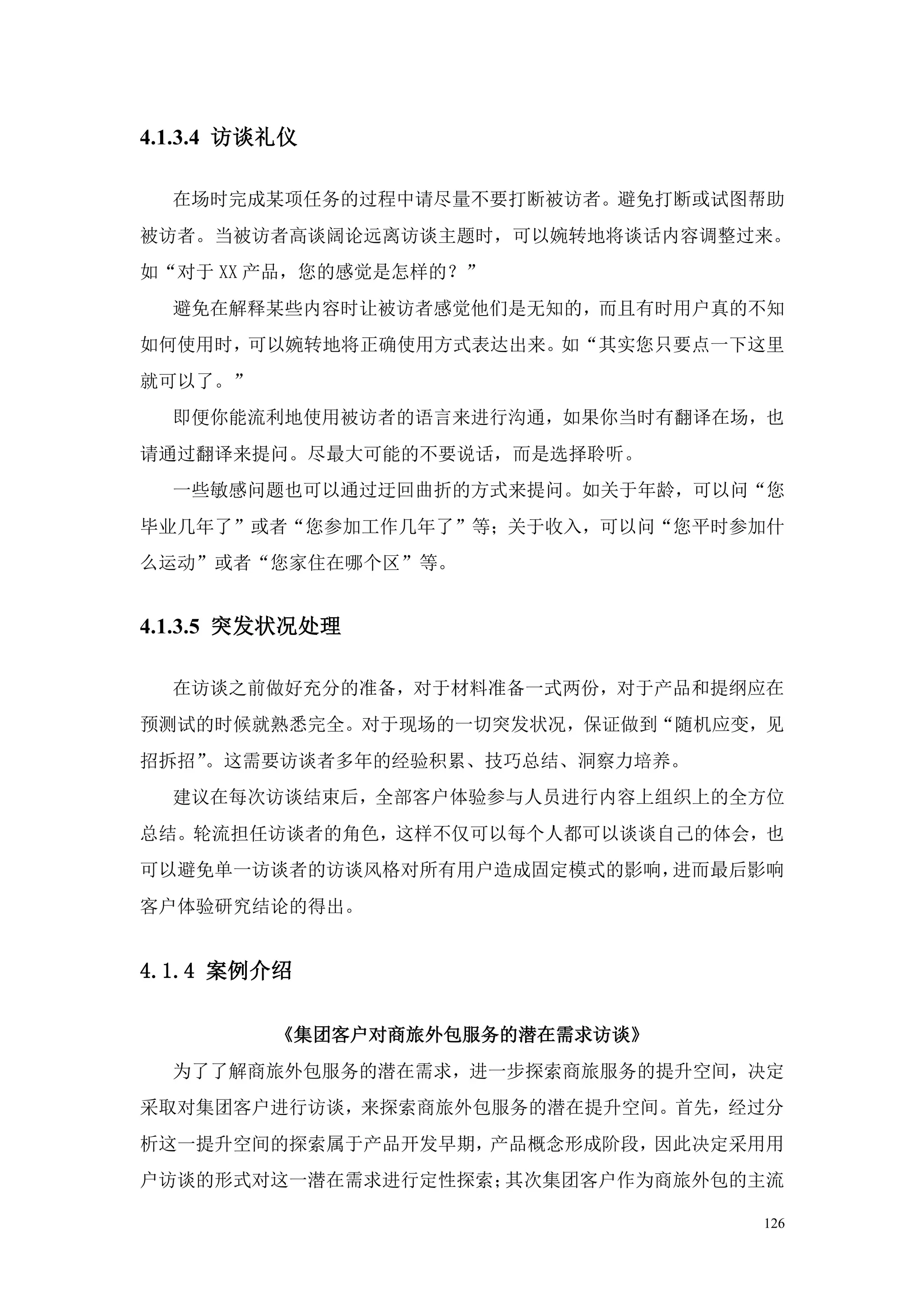 4.1.3.4 访谈礼仪

  在场时完成某项任务的过程中请尽量不要打断被访者。避免打断或试图帮助
被访者。当被访者高谈阔论远离访谈主题时，可以婉转地将谈话内容调整过来。
如“对于 XX 产品，您的感觉是怎样的？”
  避免在解释某些内容时让被访者感觉他们是无知的，而且有时用户真的不知
如何使用时，可以婉转地将正确使用方式表达出来。如“其实您只要点一下这里
就可以了。”
  即便你能流利地使用被访者的语言来进行沟通，如果你当时有翻译在场，也
请通过翻译来提问。尽最大可能的不要说话，而是选择聆听。
  一些敏感问题也可以通过迂回曲折的方式来提问。如关于年龄，可以问“您
毕业几年了”或者“您参加工作几年了”等；关于收入，可以问“您平时参加什
么运动”或者“您家住在哪个区”等。


4.1.3.5 突发状况处理

  在访谈之前做好充分的准备，对于材料准备一式两份，对于产品和提纲应在
预测试的时候就熟悉完全。对于现场的一切突发状况，保证做到“随机应变，见
招拆招”。这需要访谈者多年的经验积累、技巧总结、洞察力培养。
  建议在每次访谈结束后，全部客户体验参与人员进行内容上组织上的全方位
总结。轮流担任访谈者的角色，这样不仅可以每个人都可以谈谈自己的体会，也
可以避免单一访谈者的访谈风格对所有用户造成固定模式的影响，进而最后影响
客户体验研究结论的得出。


4.1.4 案例介绍

          《集团客户对商旅外包服务的潜在需求访谈》
  为了了解商旅外包服务的潜在需求，进一步探索商旅服务的提升空间，决定
采取对集团客户进行访谈，来探索商旅外包服务的潜在提升空间。首先，经过分
析这一提升空间的探索属于产品开发早期，产品概念形成阶段，因此决定采用用
户访谈的形式对这一潜在需求进行定性探索；其次集团客户作为商旅外包的主流

                                 126
 