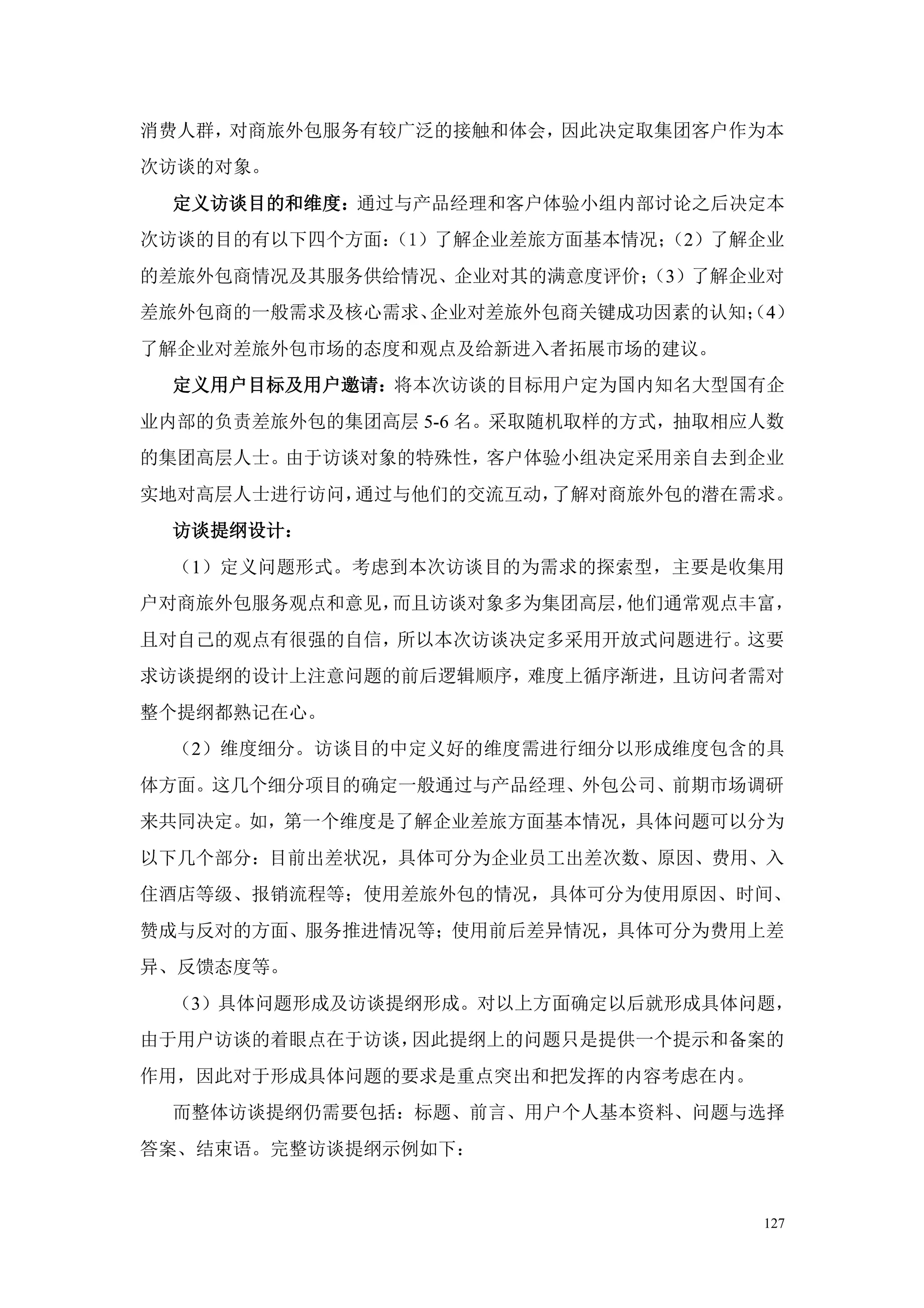 消费人群，对商旅外包服务有较广泛的接触和体会，因此决定取集团客户作为本
次访谈的对象。
 定义访谈目的和维度：通过与产品经理和客户体验小组内部讨论之后决定本
次访谈的目的有以下四个方面：
             （1）了解企业差旅方面基本情况；
                            （2）了解企业
的差旅外包商情况及其服务供给情况、企业对其的满意度评价；
                           （3）了解企业对
差旅外包商的一般需求及核心需求、企业对差旅外包商关键成功因素的认知； 4）
                                 （
了解企业对差旅外包市场的态度和观点及给新进入者拓展市场的建议。
 定义用户目标及用户邀请：将本次访谈的目标用户定为国内知名大型国有企
业内部的负责差旅外包的集团高层 5-6 名。采取随机取样的方式，抽取相应人数
的集团高层人士。由于访谈对象的特殊性，客户体验小组决定采用亲自去到企业
实地对高层人士进行访问，通过与他们的交流互动，了解对商旅外包的潜在需求。
 访谈提纲设计：
 （1）定义问题形式。考虑到本次访谈目的为需求的探索型，主要是收集用
户对商旅外包服务观点和意见，而且访谈对象多为集团高层，他们通常观点丰富，
且对自己的观点有很强的自信，所以本次访谈决定多采用开放式问题进行。这要
求访谈提纲的设计上注意问题的前后逻辑顺序，难度上循序渐进，且访问者需对
整个提纲都熟记在心。
 （2）维度细分。访谈目的中定义好的维度需进行细分以形成维度包含的具
体方面。这几个细分项目的确定一般通过与产品经理、外包公司、前期市场调研
来共同决定。如，第一个维度是了解企业差旅方面基本情况，具体问题可以分为
以下几个部分：目前出差状况，具体可分为企业员工出差次数、原因、费用、入
住酒店等级、报销流程等；使用差旅外包的情况，具体可分为使用原因、时间、
赞成与反对的方面、服务推进情况等；使用前后差异情况，具体可分为费用上差
异、反馈态度等。
 （3）具体问题形成及访谈提纲形成。对以上方面确定以后就形成具体问题，
由于用户访谈的着眼点在于访谈，因此提纲上的问题只是提供一个提示和备案的
作用，因此对于形成具体问题的要求是重点突出和把发挥的内容考虑在内。
 而整体访谈提纲仍需要包括：标题、前言、用户个人基本资料、问题与选择
答案、结束语。完整访谈提纲示例如下：


                                    127
 