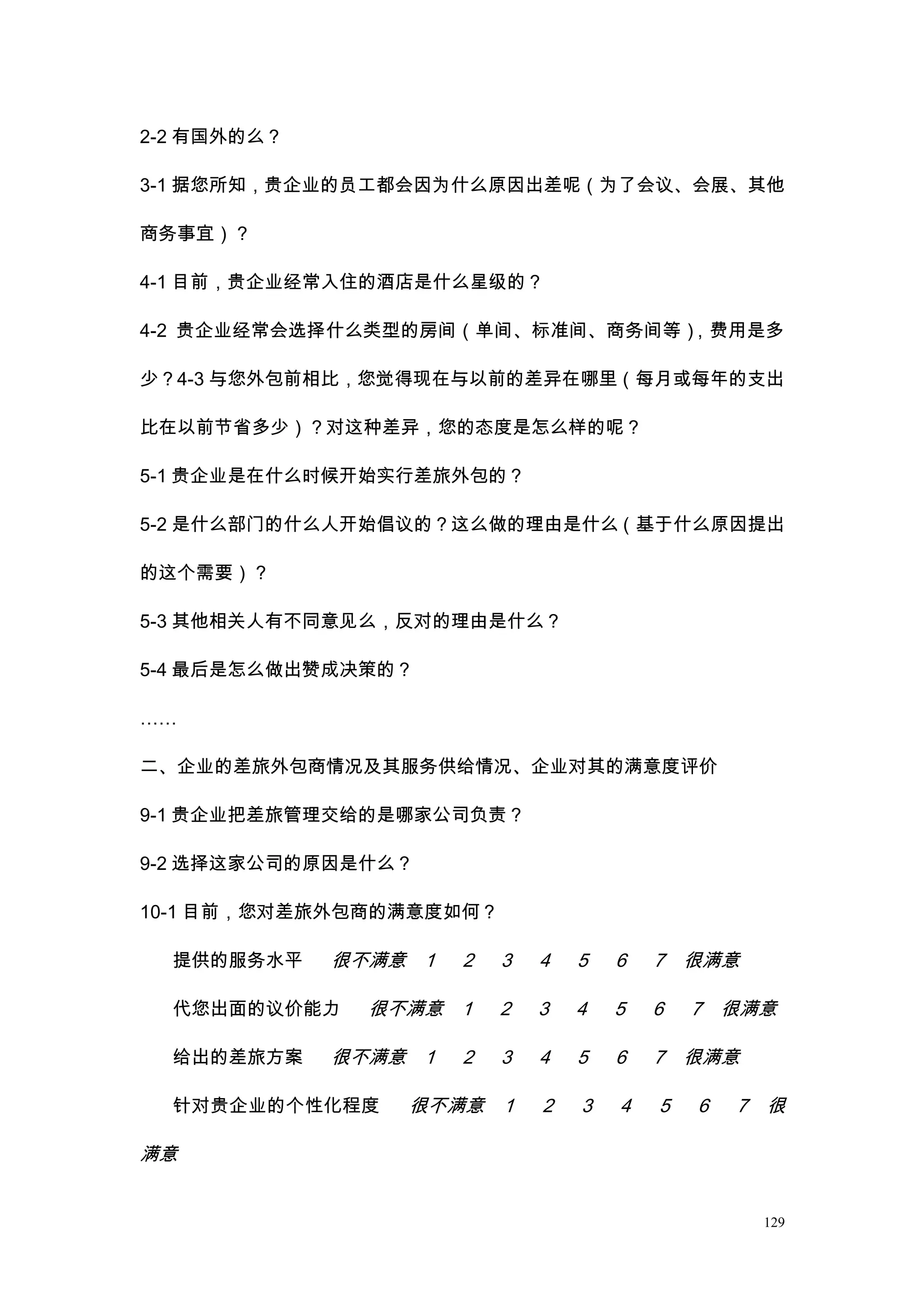 2-2 有国外的么？

3-1 据您所知，贵企业的员工都会因为什么原因出差呢（为了会议、会展、其他

商务事宜）？

4-1 目前，贵企业经常入住的酒店是什么星级的？

4-2 贵企业经常会选择什么类型的房间（单间、标准间、商务间等），费用是多

少？4-3 与您外包前相比，您觉得现在与以前的差异在哪里（每月或每年的支出

比在以前节省多少）？对这种差异，您的态度是怎么样的呢？

5-1 贵企业是在什么时候开始实行差旅外包的？

5-2 是什么部门的什么人开始倡议的？这么做的理由是什么（基于什么原因提出

的这个需要）？

5-3 其他相关人有不同意见么，反对的理由是什么？

5-4 最后是怎么做出赞成决策的？

……

二、企业的差旅外包商情况及其服务供给情况、企业对其的满意度评价

9-1 贵企业把差旅管理交给的是哪家公司负责？

9-2 选择这家公司的原因是什么？

10-1 目前，您对差旅外包商的满意度如何？

  提供的服务水平    很不满意 1   2   3   4   5   6   7 很满意

  代您出面的议价能力    很不满意 1     2   3   4   5   6   7 很满意

  给出的差旅方案    很不满意 1   2   3   4   5   6   7 很满意

  针对贵企业的个性化程度    很不满意 1       2   3   4   5   6   7 很

满意


                                                   129
 