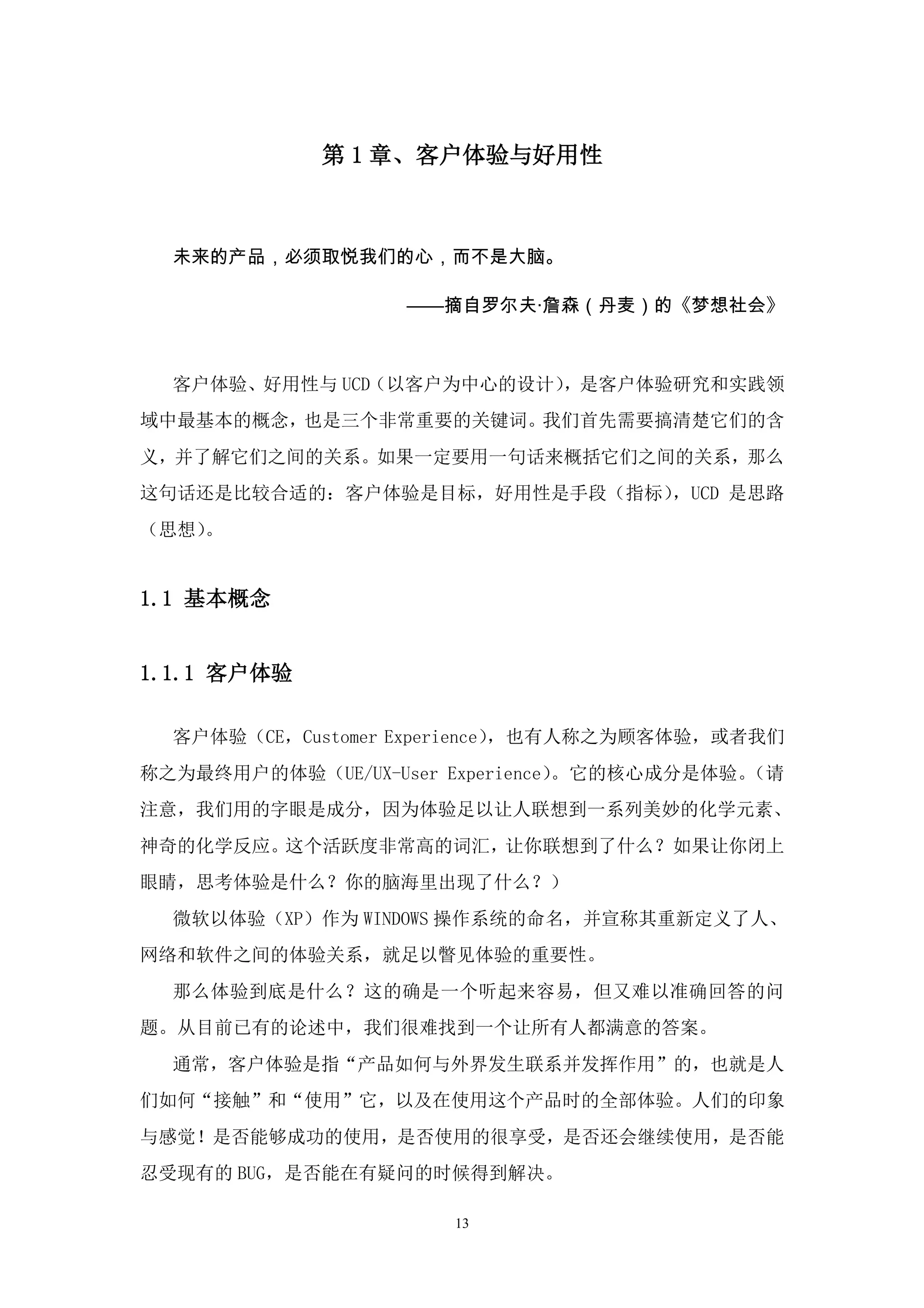 第 1 章、客户体验与好用性



  未来的产品，必须取悦我们的心，而不是大脑。

                   ——摘自罗尔夫·詹森（丹麦）的《梦想社会》



  客户体验、好用性与 UCD（以客户为中心的设计），是客户体验研究和实践领
域中最基本的概念，也是三个非常重要的关键词。我们首先需要搞清楚它们的含
义，并了解它们之间的关系。如果一定要用一句话来概括它们之间的关系，那么
这句话还是比较合适的：客户体验是目标，好用性是手段（指标），UCD 是思路
（思想）。


1.1 基本概念


1.1.1 客户体验

  客户体验（CE，Customer Experience），也有人称之为顾客体验，或者我们
称之为最终用户的体验（UE/UX-User Experience）。它的核心成分是体验。（请
注意，我们用的字眼是成分，因为体验足以让人联想到一系列美妙的化学元素、
神奇的化学反应。这个活跃度非常高的词汇，让你联想到了什么？如果让你闭上
眼睛，思考体验是什么？你的脑海里出现了什么？）
  微软以体验（XP）作为 WINDOWS 操作系统的命名，并宣称其重新定义了人、
网络和软件之间的体验关系，就足以瞥见体验的重要性。
  那么体验到底是什么？这的确是一个听起来容易，但又难以准确回答的问
题。从目前已有的论述中，我们很难找到一个让所有人都满意的答案。
  通常，客户体验是指“产品如何与外界发生联系并发挥作用”的，也就是人
们如何“接触”和“使用”它，以及在使用这个产品时的全部体验。人们的印象
与感觉！是否能够成功的使用，是否使用的很享受，是否还会继续使用，是否能
忍受现有的 BUG，是否能在有疑问的时候得到解决。

                      13
 