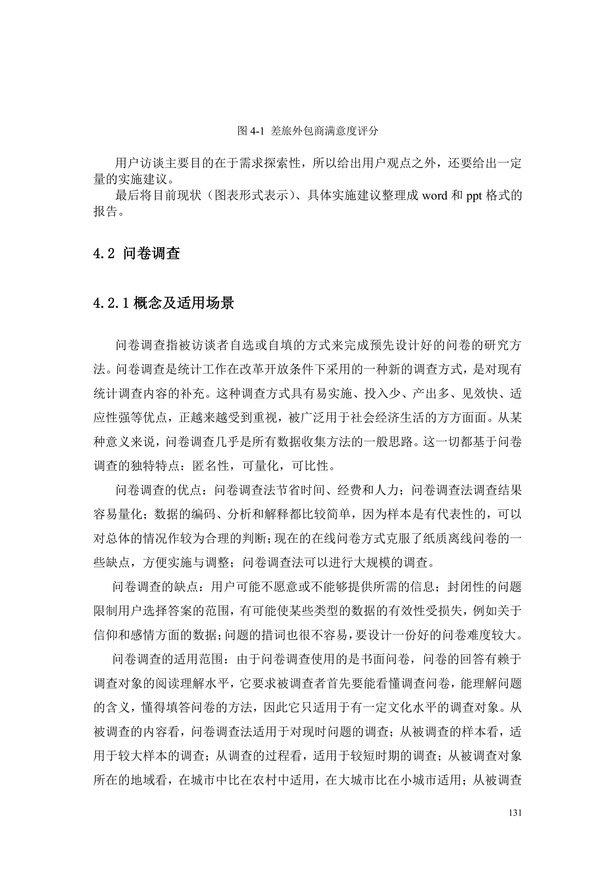 图 4-1 差旅外包商满意度评分

  用户访谈主要目的在于需求探索性，所以给出用户观点之外，还要给出一定
量的实施建议。
  最后将目前现状（图表形式表示）、具体实施建议整理成 word 和 ppt 格式的
报告。


4.2 问卷调查


4.2.1 概念及适用场景

  问卷调查指被访谈者自选或自填的方式来完成预先设计好的问卷的研究方
法。问卷调查是统计工作在改革开放条件下采用的一种新的调查方式，是对现有
统计调查内容的补充。这种调查方式具有易实施、投入少、产出多、见效快、适
应性强等优点，正越来越受到重视，被广泛用于社会经济生活的方方面面。从某
种意义来说，问卷调查几乎是所有数据收集方法的一般思路。这一切都基于问卷
调查的独特特点：匿名性，可量化，可比性。
  问卷调查的优点：问卷调查法节省时间、经费和人力；问卷调查法调查结果
容易量化；数据的编码、分析和解释都比较简单，因为样本是有代表性的，可以
对总体的情况作较为合理的判断；现在的在线问卷方式克服了纸质离线问卷的一
些缺点，方便实施与调整；问卷调查法可以进行大规模的调查。
 问卷调查的缺点：用户可能不愿意或不能够提供所需的信息；封闭性的问题
限制用户选择答案的范围，有可能使某些类型的数据的有效性受损失，例如关于
信仰和感情方面的数据；问题的措词也很不容易，要设计一份好的问卷难度较大。
 问卷调查的适用范围：由于问卷调查使用的是书面问卷，问卷的回答有赖于
调查对象的阅读理解水平，它要求被调查者首先要能看懂调查问卷，能理解问题
的含义，懂得填答问卷的方法，因此它只适用于有一定文化水平的调查对象。从
被调查的内容看，问卷调查法适用于对现时问题的调查；从被调查的样本看，适
用于较大样本的调查；从调查的过程看，适用于较短时期的调查；从被调查对象
所在的地域看，在城市中比在农村中适用，在大城市比在小城市适用；从被调查

                                        131
 