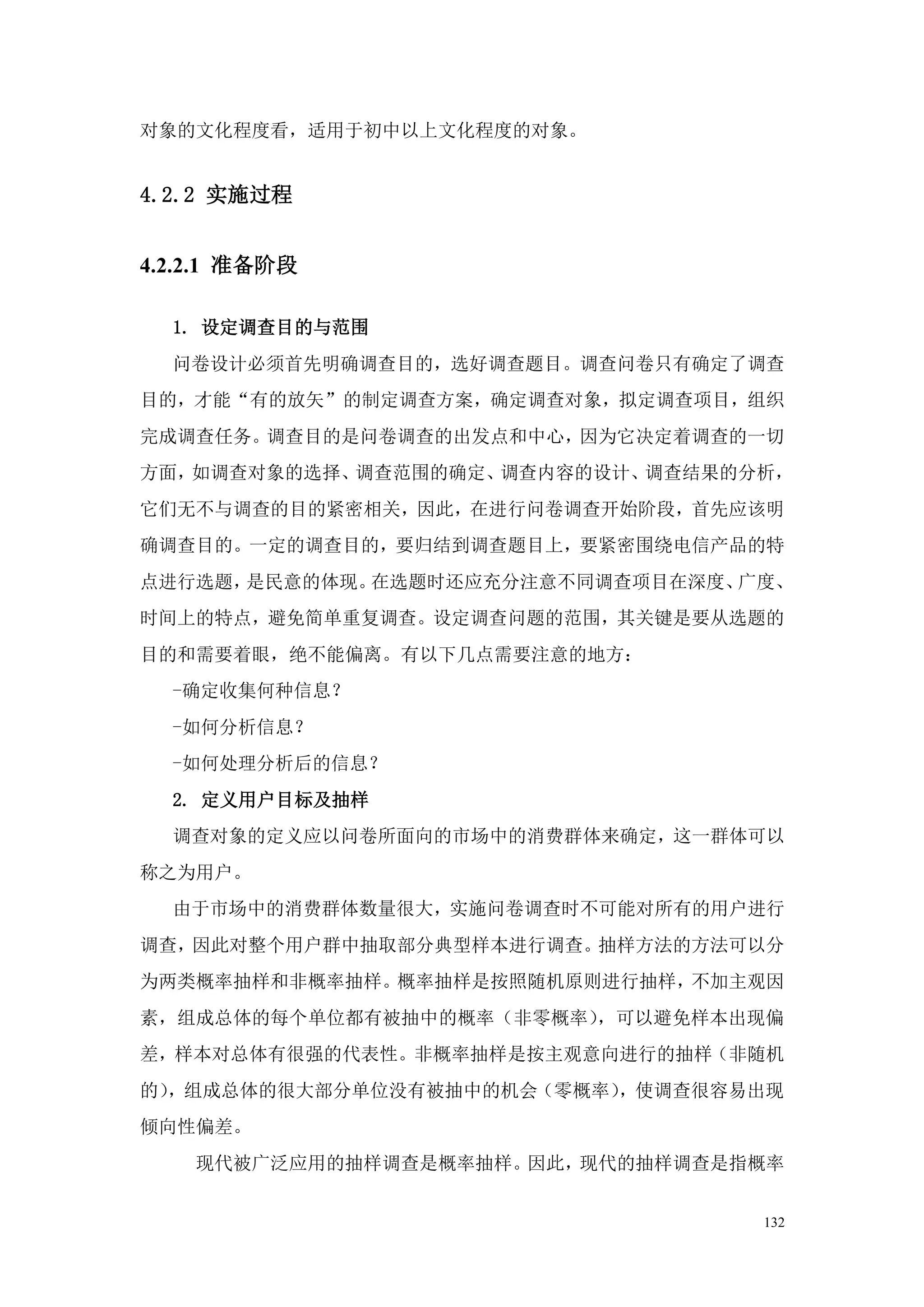 对象的文化程度看，适用于初中以上文化程度的对象。


4.2.2 实施过程


4.2.2.1 准备阶段

  1. 设定调查目的与范围
  问卷设计必须首先明确调查目的，选好调查题目。调查问卷只有确定了调查
目的，才能“有的放矢”的制定调查方案，确定调查对象，拟定调查项目，组织
完成调查任务。调查目的是问卷调查的出发点和中心，因为它决定着调查的一切
方面，如调查对象的选择、调查范围的确定、调查内容的设计、调查结果的分析，
它们无不与调查的目的紧密相关，因此，在进行问卷调查开始阶段，首先应该明
确调查目的。一定的调查目的，要归结到调查题目上，要紧密围绕电信产品的特
点进行选题，是民意的体现。在选题时还应充分注意不同调查项目在深度、广度、
时间上的特点，避免简单重复调查。设定调查问题的范围，其关键是要从选题的
目的和需要着眼，绝不能偏离。有以下几点需要注意的地方：
  -确定收集何种信息？
  -如何分析信息？
  -如何处理分析后的信息？
  2. 定义用户目标及抽样
  调查对象的定义应以问卷所面向的市场中的消费群体来确定，这一群体可以
称之为用户。
  由于市场中的消费群体数量很大，实施问卷调查时不可能对所有的用户进行
调查，因此对整个用户群中抽取部分典型样本进行调查。抽样方法的方法可以分
为两类概率抽样和非概率抽样。概率抽样是按照随机原则进行抽样，不加主观因
素，组成总体的每个单位都有被抽中的概率（非零概率），可以避免样本出现偏
差，样本对总体有很强的代表性。非概率抽样是按主观意向进行的抽样（非随机
的），组成总体的很大部分单位没有被抽中的机会（零概率），使调查很容易出现
倾向性偏差。
    现代被广泛应用的抽样调查是概率抽样。因此，现代的抽样调查是指概率


                                  132
 