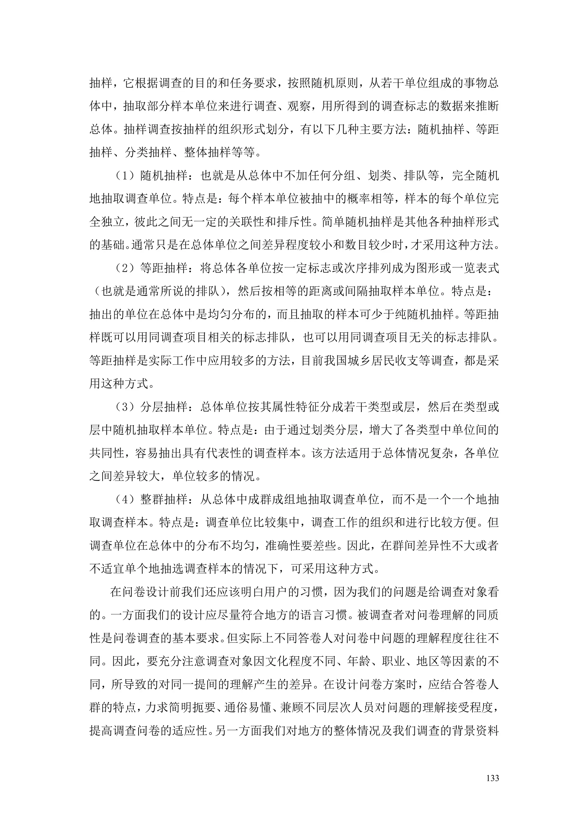 抽样，它根据调查的目的和任务要求，按照随机原则，从若干单位组成的事物总
体中，抽取部分样本单位来进行调查、观察，用所得到的调查标志的数据来推断
总体。抽样调查按抽样的组织形式划分，有以下几种主要方法：随机抽样、等距
抽样、分类抽样、整体抽样等等。
 （1）随机抽样：也就是从总体中不加任何分组、划类、排队等，完全随机
地抽取调查单位。特点是：每个样本单位被抽中的概率相等，样本的每个单位完
全独立，彼此之间无一定的关联性和排斥性。简单随机抽样是其他各种抽样形式
的基础。通常只是在总体单位之间差异程度较小和数目较少时，才采用这种方法。
 （2）等距抽样：将总体各单位按一定标志或次序排列成为图形或一览表式
（也就是通常所说的排队），然后按相等的距离或间隔抽取样本单位。特点是：
抽出的单位在总体中是均匀分布的，而且抽取的样本可少于纯随机抽样。等距抽
样既可以用同调查项目相关的标志排队，也可以用同调查项目无关的标志排队。
等距抽样是实际工作中应用较多的方法，目前我国城乡居民收支等调查，都是采
用这种方式。
 （3）分层抽样：总体单位按其属性特征分成若干类型或层，然后在类型或
层中随机抽取样本单位。特点是：由于通过划类分层，增大了各类型中单位间的
共同性，容易抽出具有代表性的调查样本。该方法适用于总体情况复杂，各单位
之间差异较大，单位较多的情况。
 （4）整群抽样：从总体中成群成组地抽取调查单位，而不是一个一个地抽
取调查样本。特点是：调查单位比较集中，调查工作的组织和进行比较方便。但
调查单位在总体中的分布不均匀，准确性要差些。因此，在群间差异性不大或者
不适宜单个地抽选调查样本的情况下，可采用这种方式。
 在问卷设计前我们还应该明白用户的习惯，因为我们的问题是给调查对象看
的。一方面我们的设计应尽量符合地方的语言习惯。被调查者对问卷理解的同质
性是问卷调查的基本要求。但实际上不同答卷人对问卷中问题的理解程度往往不
同。因此，要充分注意调查对象因文化程度不同、年龄、职业、地区等因素的不
同，所导致的对同一提间的理解产生的差异。在设计问卷方案时，应结合答卷人
群的特点，力求简明扼要、通俗易懂、兼顾不同层次人员对问题的理解接受程度，
提高调查问卷的适应性。另一方面我们对地方的整体情况及我们调查的背景资料


                                  133
 