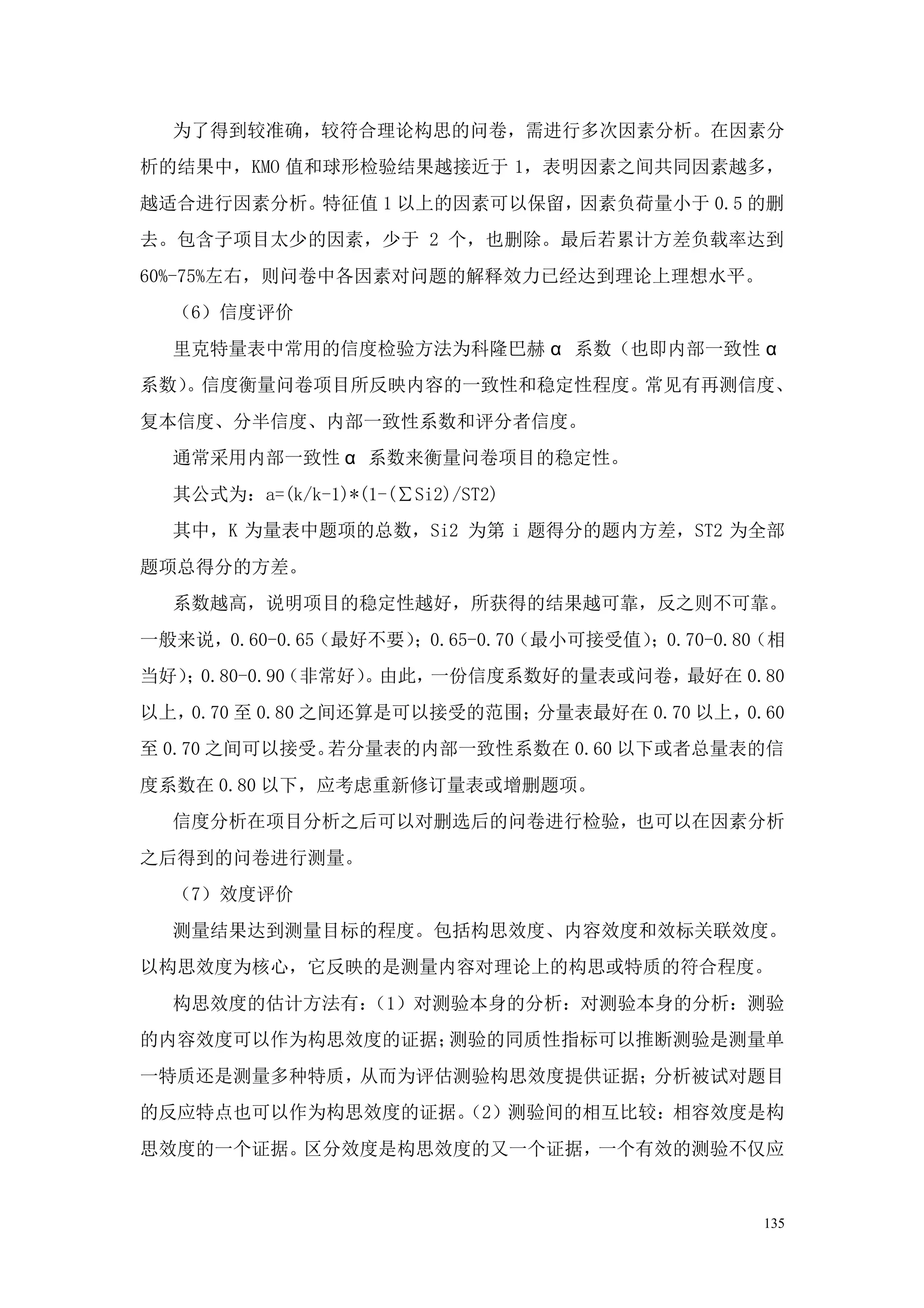 为了得到较准确，较符合理论构思的问卷，需进行多次因素分析。在因素分
析的结果中，KMO 值和球形检验结果越接近于 1，表明因素之间共同因素越多，
越适合进行因素分析。特征值 1 以上的因素可以保留，因素负荷量小于 0.5 的删
去。包含子项目太少的因素，少于 2 个，也删除。最后若累计方差负载率达到
60%-75%左右，则问卷中各因素对问题的解释效力已经达到理论上理想水平。
  （6）信度评价
  里克特量表中常用的信度检验方法为科隆巴赫 α 系数（也即内部一致性 α
系数） 信度衡量问卷项目所反映内容的一致性和稳定性程度。常见有再测信度、
   。
复本信度、分半信度、内部一致性系数和评分者信度。
  通常采用内部一致性 α 系数来衡量问卷项目的稳定性。
  其公式为：a=(k/k-1)*(1-(∑Si2)/ST2)
  其中，K 为量表中题项的总数，Si2 为第 i 题得分的题内方差，ST2 为全部
题项总得分的方差。
  系数越高，说明项目的稳定性越好，所获得的结果越可靠，反之则不可靠。
一般来说，0.60-0.65（最好不要）；0.65-0.70（最小可接受值）；0.70-0.80（相
当好） 0.80-0.90
   ；         （非常好） 由此，
                  。   一份信度系数好的量表或问卷，最好在 0.80
以上，0.70 至 0.80 之间还算是可以接受的范围；分量表最好在 0.70 以上，0.60
至 0.70 之间可以接受。若分量表的内部一致性系数在 0.60 以下或者总量表的信
度系数在 0.80 以下，应考虑重新修订量表或增删题项。
  信度分析在项目分析之后可以对删选后的问卷进行检验，也可以在因素分析
之后得到的问卷进行测量。
  （7）效度评价
  测量结果达到测量目标的程度。包括构思效度、内容效度和效标关联效度。
以构思效度为核心，它反映的是测量内容对理论上的构思或特质的符合程度。
  构思效度的估计方法有：
            （1）对测验本身的分析：对测验本身的分析：测验
的内容效度可以作为构思效度的证据；测验的同质性指标可以推断测验是测量单
一特质还是测量多种特质，从而为评估测验构思效度提供证据；分析被试对题目
的反应特点也可以作为构思效度的证据。
                 （2）测验间的相互比较：相容效度是构
思效度的一个证据。区分效度是构思效度的又一个证据，一个有效的测验不仅应


                                                135
 
