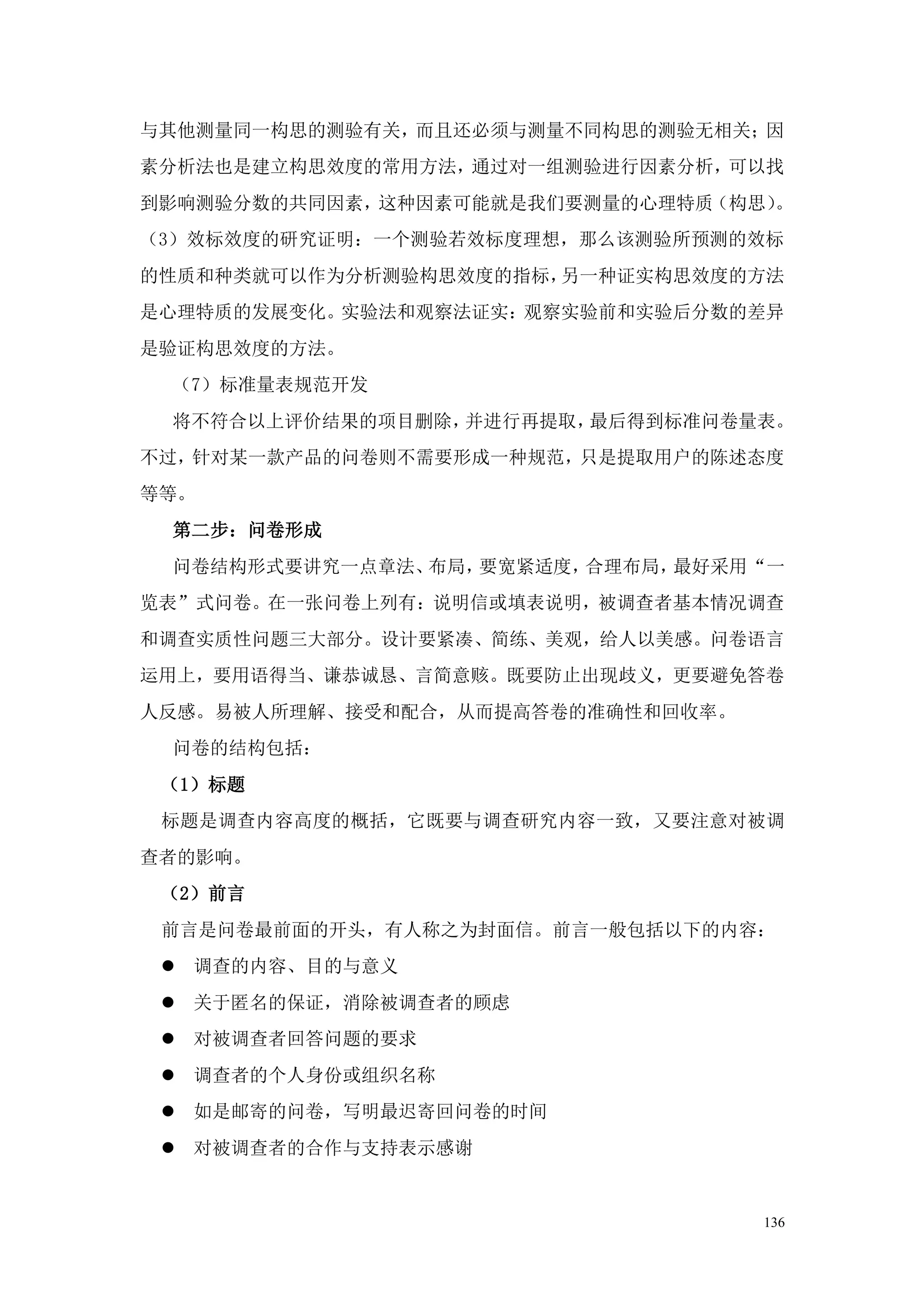 与其他测量同一构思的测验有关，而且还必须与测量不同构思的测验无相关；因
素分析法也是建立构思效度的常用方法，通过对一组测验进行因素分析，可以找
到影响测验分数的共同因素，这种因素可能就是我们要测量的心理特质（构思）。
（3）效标效度的研究证明：一个测验若效标度理想，那么该测验所预测的效标
的性质和种类就可以作为分析测验构思效度的指标，另一种证实构思效度的方法
是心理特质的发展变化。实验法和观察法证实：观察实验前和实验后分数的差异
是验证构思效度的方法。
 （7）标准量表规范开发
 将不符合以上评价结果的项目删除，并进行再提取，最后得到标准问卷量表。
不过，针对某一款产品的问卷则不需要形成一种规范，只是提取用户的陈述态度
等等。
 第二步：问卷形成
 问卷结构形式要讲究一点章法、布局，要宽紧适度，合理布局，最好采用“一
览表”式问卷。在一张问卷上列有：说明信或填表说明，被调查者基本情况调查
和调查实质性问题三大部分。设计要紧凑、简练、美观，给人以美感。问卷语言
运用上，要用语得当、谦恭诚恳、言简意赅。既要防止出现歧义，更要避免答卷
人反感。易被人所理解、接受和配合，从而提高答卷的准确性和回收率。
 问卷的结构包括：
 （1）标题
 标题是调查内容高度的概括，它既要与调查研究内容一致，又要注意对被调
查者的影响。
 （2）前言
 前言是问卷最前面的开头，有人称之为封面信。前言一般包括以下的内容：
  调查的内容、目的与意义
  关于匿名的保证，消除被调查者的顾虑
  对被调查者回答问题的要求
  调查者的个人身份或组织名称
  如是邮寄的问卷，写明最迟寄回问卷的时间
  对被调查者的合作与支持表示感谢


                                   136
 