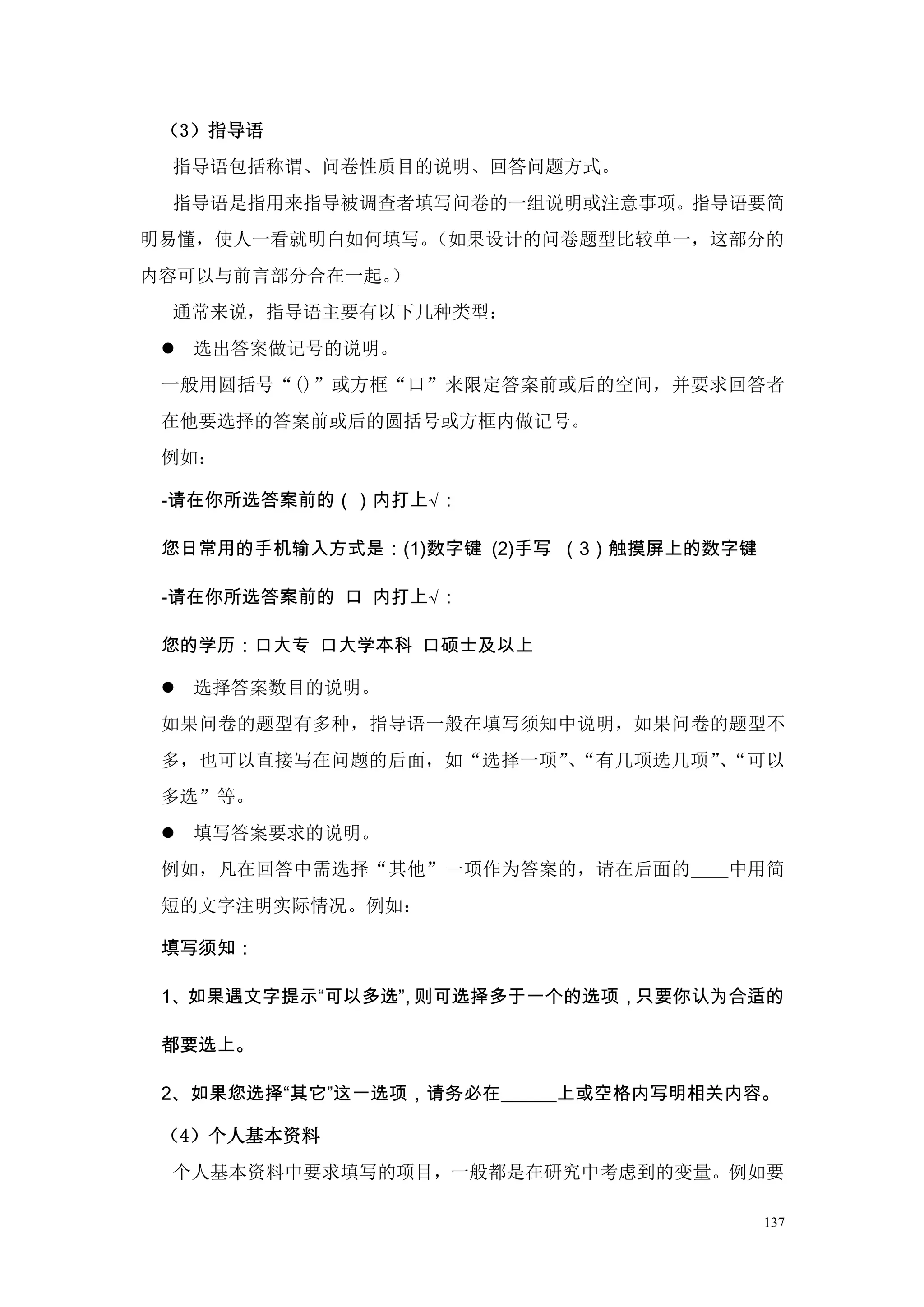 （3）指导语
 指导语包括称谓、问卷性质目的说明、回答问题方式。
 指导语是指用来指导被调查者填写问卷的一组说明或注意事项。指导语要简
明易懂，使人一看就明白如何填写。（如果设计的问卷题型比较单一，这部分的
内容可以与前言部分合在一起。）
 通常来说，指导语主要有以下几种类型：
  选出答案做记号的说明。
 一般用圆括号“()”或方框“口”来限定答案前或后的空间，并要求回答者
 在他要选择的答案前或后的圆括号或方框内做记号。
 例如：

 -请在你所选答案前的（）内打上√：

 您日常用的手机输入方式是：(1)数字键 (2)手写 （3）触摸屏上的数字键

 -请在你所选答案前的 口 内打上√：

 您的学历：口大专 口大学本科 口硕士及以上

  选择答案数目的说明。
 如果问卷的题型有多种，指导语一般在填写须知中说明，如果问卷的题型不
 多，也可以直接写在问题的后面，如“选择一项” “有几项选几项”“可以
                       、       、
 多选”等。
  填写答案要求的说明。
 例如，凡在回答中需选择“其他”一项作为答案的，请在后面的____中用简
 短的文字注明实际情况。例如：

 填写须知：

 1、如果遇文字提示“可以多选” 则可选择多于一个的选项，只要你认为合适的
               ，

 都要选上。

 2、如果您选择“其它”这一选项，请务必在______上或空格内写明相关内容。

 （4）个人基本资料
 个人基本资料中要求填写的项目，一般都是在研究中考虑到的变量。例如要

                                         137
 
