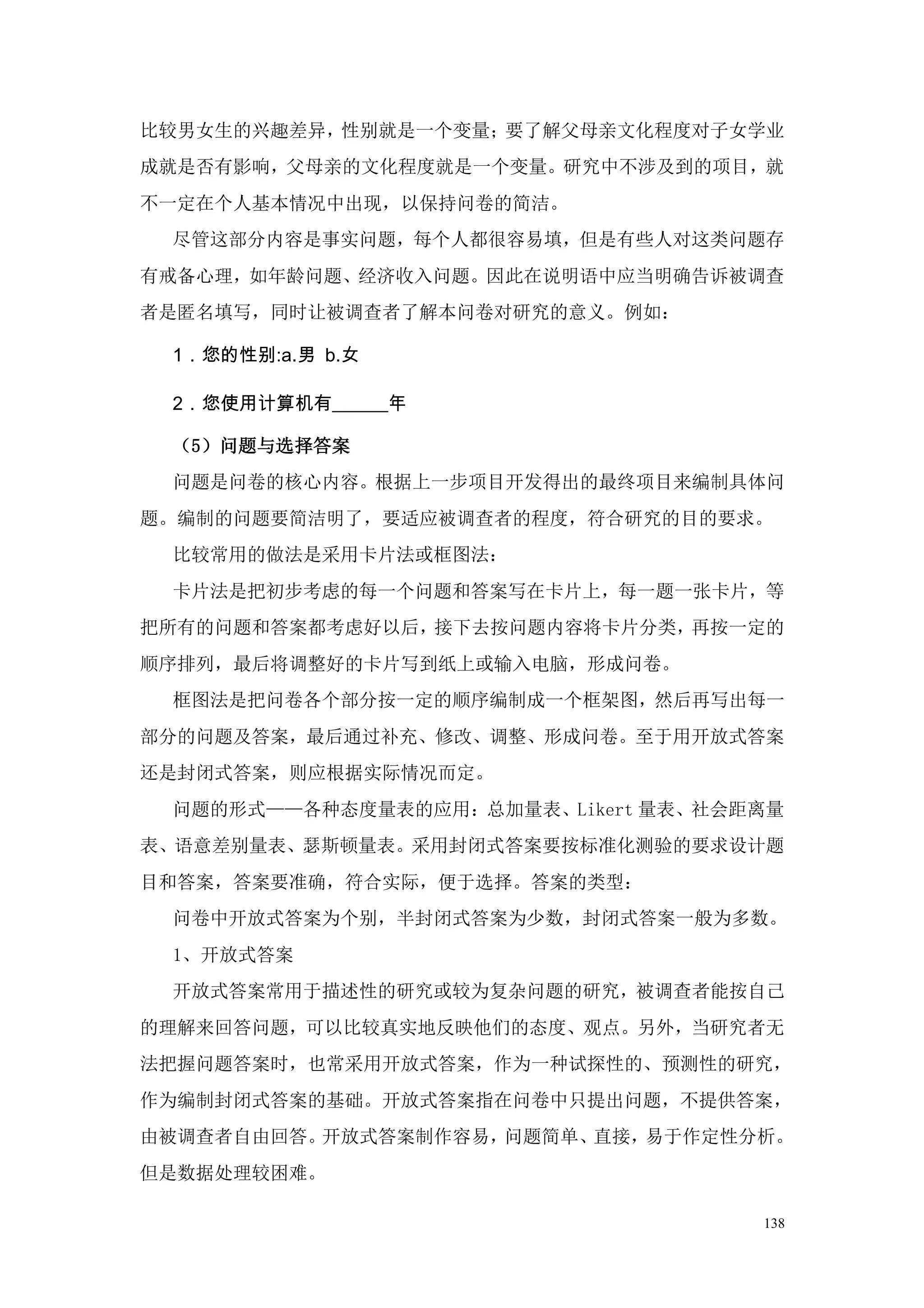 比较男女生的兴趣差异，性别就是一个变量；要了解父母亲文化程度对子女学业
成就是否有影响，父母亲的文化程度就是一个变量。研究中不涉及到的项目，就
不一定在个人基本情况中出现，以保持问卷的简洁。
 尽管这部分内容是事实问题，每个人都很容易填，但是有些人对这类问题存
有戒备心理，如年龄问题、经济收入问题。因此在说明语中应当明确告诉被调查
者是匿名填写，同时让被调查者了解本问卷对研究的意义。例如：

 1．您的性别:a.男 b.女

 2．您使用计算机有______年

 （5）问题与选择答案
 问题是问卷的核心内容。根据上一步项目开发得出的最终项目来编制具体问
题。编制的问题要简洁明了，要适应被调查者的程度，符合研究的目的要求。
 比较常用的做法是采用卡片法或框图法：
 卡片法是把初步考虑的每一个问题和答案写在卡片上，每一题一张卡片，等
把所有的问题和答案都考虑好以后，接下去按问题内容将卡片分类，再按一定的
顺序排列，最后将调整好的卡片写到纸上或输入电脑，形成问卷。
 框图法是把问卷各个部分按一定的顺序编制成一个框架图，然后再写出每一
部分的问题及答案，最后通过补充、修改、调整、形成问卷。至于用开放式答案
还是封闭式答案，则应根据实际情况而定。
 问题的形式——各种态度量表的应用：总加量表、Likert 量表、社会距离量
表、语意差别量表、瑟斯顿量表。采用封闭式答案要按标准化测验的要求设计题
目和答案，答案要准确，符合实际，便于选择。答案的类型：
 问卷中开放式答案为个别，半封闭式答案为少数，封闭式答案一般为多数。
 1、开放式答案
 开放式答案常用于描述性的研究或较为复杂问题的研究，被调查者能按自己
的理解来回答问题，可以比较真实地反映他们的态度、观点。另外，当研究者无
法把握问题答案时，也常采用开放式答案，作为一种试探性的、预测性的研究，
作为编制封闭式答案的基础。开放式答案指在问卷中只提出问题，不提供答案，
由被调查者自由回答。开放式答案制作容易，问题简单、直接，易于作定性分析。
但是数据处理较困难。

                                    138
 