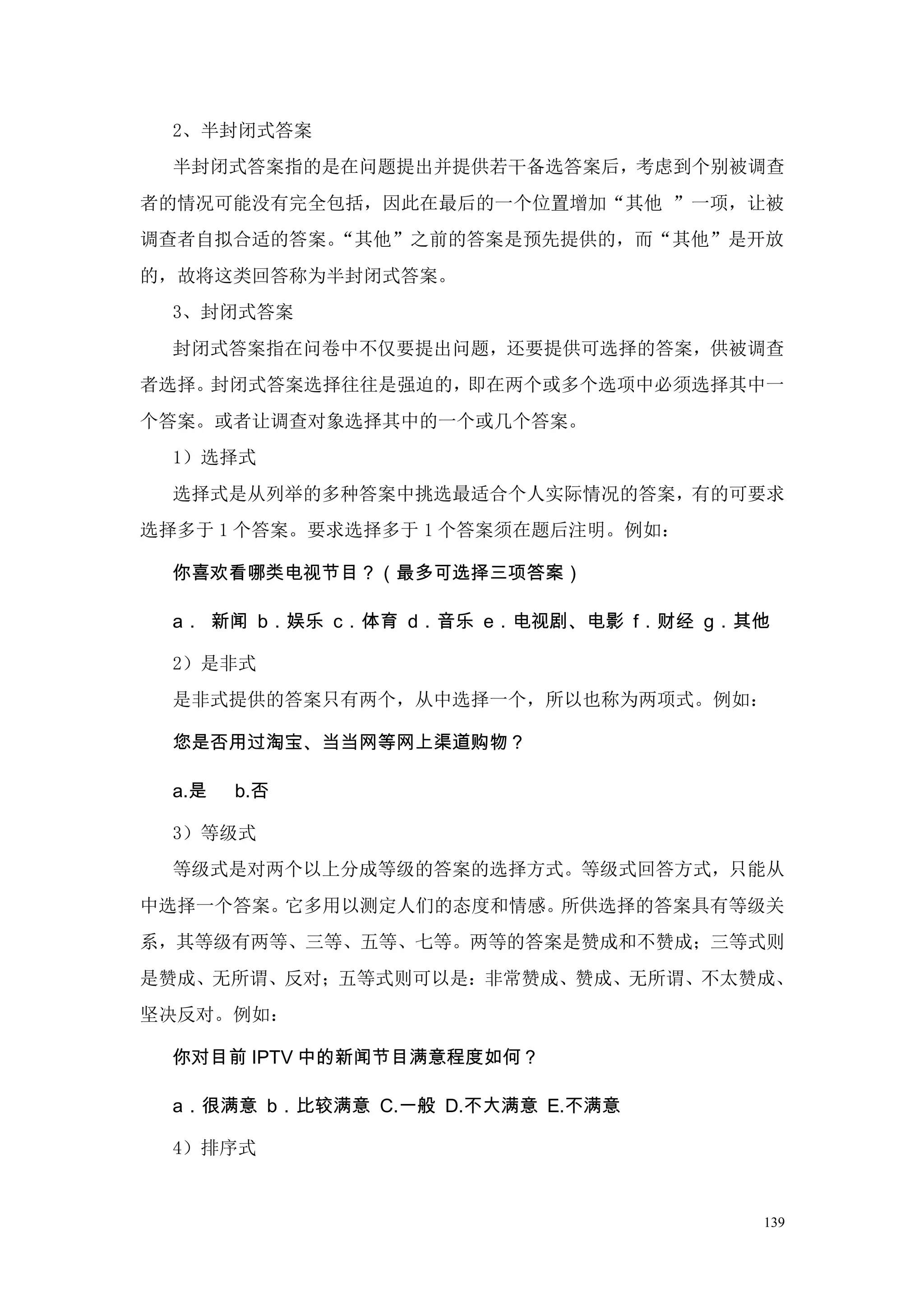 2、半封闭式答案
  半封闭式答案指的是在问题提出并提供若干备选答案后，考虑到个别被调查
者的情况可能没有完全包括，因此在最后的一个位置增加“其他 ”一项，让被
调查者自拟合适的答案。“其他”之前的答案是预先提供的，而“其他”是开放
的，故将这类回答称为半封闭式答案。
  3、封闭式答案
  封闭式答案指在问卷中不仅要提出问题，还要提供可选择的答案，供被调查
者选择。封闭式答案选择往往是强迫的，即在两个或多个选项中必须选择其中一
个答案。或者让调查对象选择其中的一个或几个答案。
  1）选择式
  选择式是从列举的多种答案中挑选最适合个人实际情况的答案，有的可要求
选择多于 1 个答案。要求选择多于 1 个答案须在题后注明。例如：

  你喜欢看哪类电视节目？（最多可选择三项答案）

  a． 新闻 b．娱乐 c．体育 d．音乐 e．电视剧、电影 f．财经 g．其他

  2）是非式
  是非式提供的答案只有两个，从中选择一个，所以也称为两项式。例如：

  您是否用过淘宝、当当网等网上渠道购物？

  a.是   b.否

  3）等级式
  等级式是对两个以上分成等级的答案的选择方式。等级式回答方式，只能从
中选择一个答案。它多用以测定人们的态度和情感。所供选择的答案具有等级关
系，其等级有两等、三等、五等、七等。两等的答案是赞成和不赞成；三等式则
是赞成、无所谓、反对；五等式则可以是：非常赞成、赞成、无所谓、不太赞成、
坚决反对。例如：

  你对目前 IPTV 中的新闻节目满意程度如何？

  a．很满意 b．比较满意 C.一般 D.不大满意 E.不满意

  4）排序式


                                        139
 