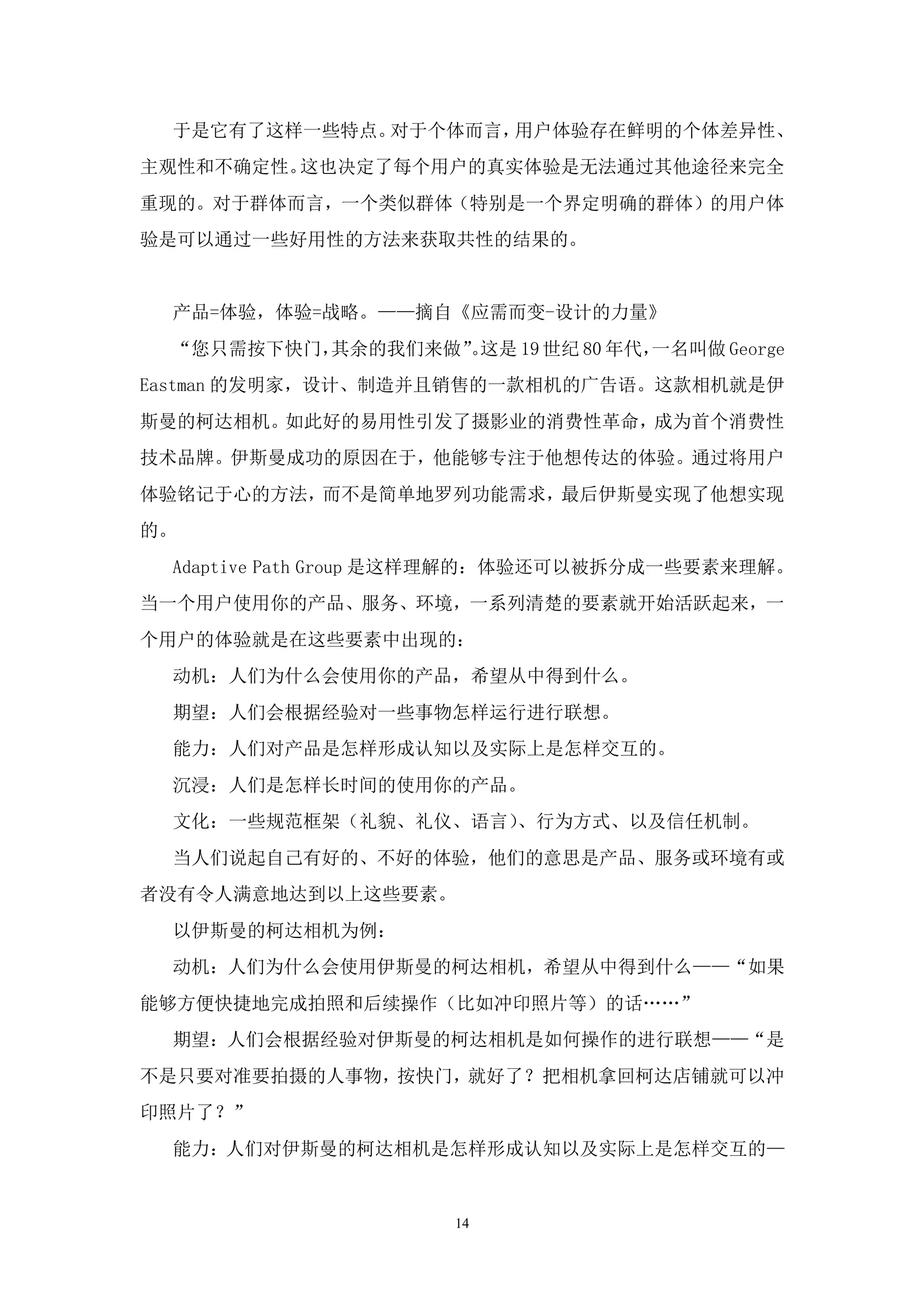 于是它有了这样一些特点。对于个体而言，用户体验存在鲜明的个体差异性、
主观性和不确定性。这也决定了每个用户的真实体验是无法通过其他途径来完全
重现的。对于群体而言，一个类似群体（特别是一个界定明确的群体）的用户体
验是可以通过一些好用性的方法来获取共性的结果的。


 产品=体验，体验=战略。——摘自《应需而变-设计的力量》
 “您只需按下快门，其余的我们来做”这是 19 世纪 80 年代，
                 。               一名叫做 George
Eastman 的发明家，设计、制造并且销售的一款相机的广告语。这款相机就是伊
斯曼的柯达相机。如此好的易用性引发了摄影业的消费性革命，成为首个消费性
技术品牌。伊斯曼成功的原因在于，他能够专注于他想传达的体验。通过将用户
体验铭记于心的方法，而不是简单地罗列功能需求，最后伊斯曼实现了他想实现
的。
 Adaptive Path Group 是这样理解的：体验还可以被拆分成一些要素来理解。
当一个用户使用你的产品、服务、环境，一系列清楚的要素就开始活跃起来，一
个用户的体验就是在这些要素中出现的：
 动机：人们为什么会使用你的产品，希望从中得到什么。
 期望：人们会根据经验对一些事物怎样运行进行联想。
 能力：人们对产品是怎样形成认知以及实际上是怎样交互的。
 沉浸：人们是怎样长时间的使用你的产品。
 文化：一些规范框架（礼貌、礼仪、语言）、行为方式、以及信任机制。
 当人们说起自己有好的、不好的体验，他们的意思是产品、服务或环境有或
者没有令人满意地达到以上这些要素。
 以伊斯曼的柯达相机为例：
 动机：人们为什么会使用伊斯曼的柯达相机，希望从中得到什么——“如果
能够方便快捷地完成拍照和后续操作（比如冲印照片等）的话„„”
 期望：人们会根据经验对伊斯曼的柯达相机是如何操作的进行联想——“是
不是只要对准要拍摄的人事物，按快门，就好了？把相机拿回柯达店铺就可以冲
印照片了？”
 能力：人们对伊斯曼的柯达相机是怎样形成认知以及实际上是怎样交互的—


                     14
 
