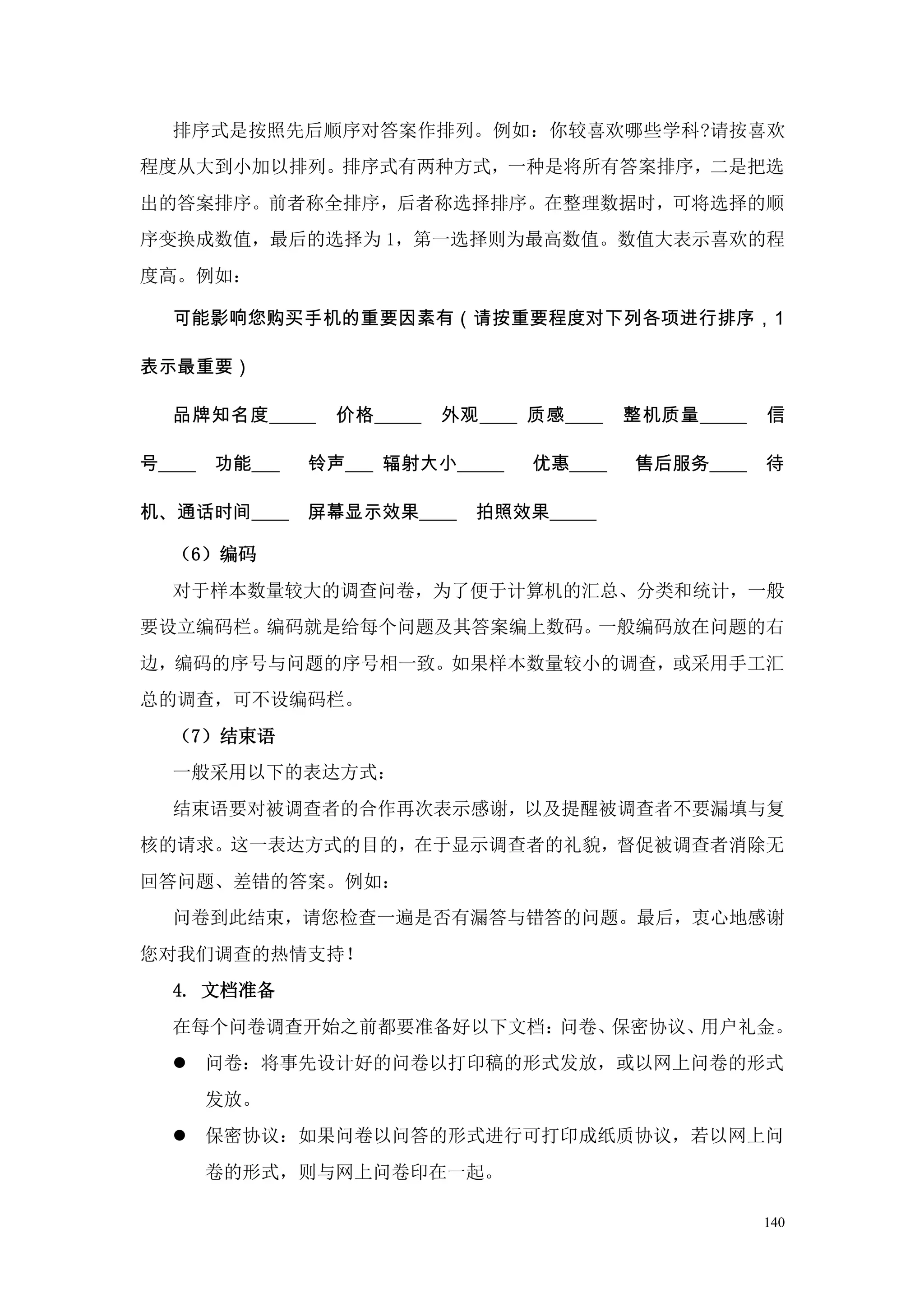 排序式是按照先后顺序对答案作排列。例如：你较喜欢哪些学科?请按喜欢
程度从大到小加以排列。排序式有两种方式，一种是将所有答案排序，二是把选
出的答案排序。前者称全排序，后者称选择排序。在整理数据时，可将选择的顺
序变换成数值，最后的选择为 1，第一选择则为最高数值。数值大表示喜欢的程
度高。例如：

  可能影响您购买手机的重要因素有（请按重要程度对下列各项进行排序，1

表示最重要）

  品牌知名度_____      价格_____   外观____ 质感____   整机质量_____   信

号____   功能___   铃声___ 辐射大小_____    优惠____   售后服务____    待

机、通话时间____      屏幕显示效果____    拍照效果_____

  （6）编码
  对于样本数量较大的调查问卷，为了便于计算机的汇总、分类和统计，一般
要设立编码栏。编码就是给每个问题及其答案编上数码。一般编码放在问题的右
边，编码的序号与问题的序号相一致。如果样本数量较小的调查，或采用手工汇
总的调查，可不设编码栏。
  （7）结束语
  一般采用以下的表达方式：
  结束语要对被调查者的合作再次表示感谢，以及提醒被调查者不要漏填与复
核的请求。这一表达方式的目的，在于显示调查者的礼貌，督促被调查者消除无
回答问题、差错的答案。例如：
  问卷到此结束，请您检查一遍是否有漏答与错答的问题。最后，衷心地感谢
您对我们调查的热情支持！
  4. 文档准备
  在每个问卷调查开始之前都要准备好以下文档：问卷、保密协议、用户礼金。
   问卷：将事先设计好的问卷以打印稿的形式发放，或以网上问卷的形式
        发放。
   保密协议：如果问卷以问答的形式进行可打印成纸质协议，若以网上问
        卷的形式，则与网上问卷印在一起。

                                                        140
 