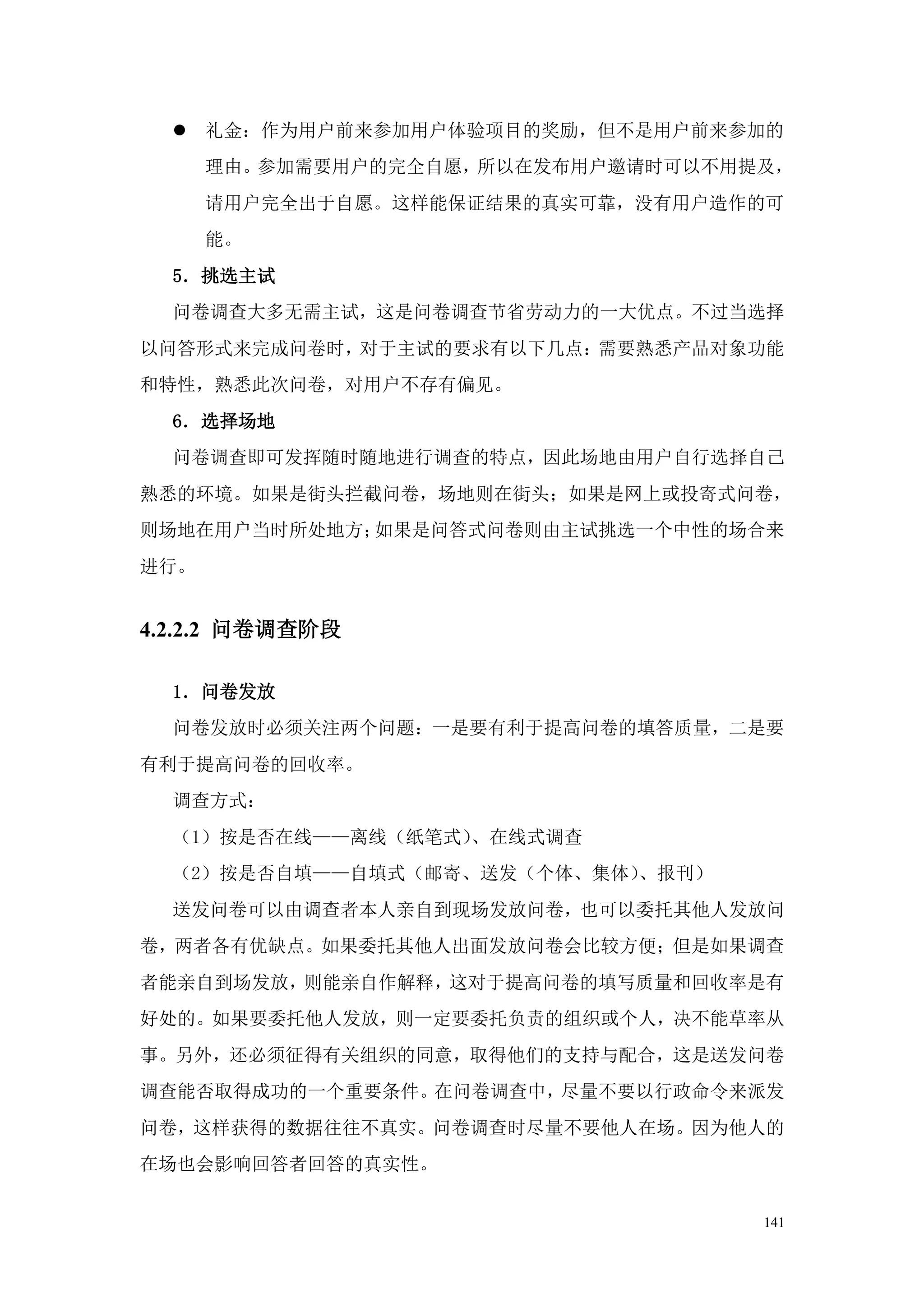  礼金：作为用户前来参加用户体验项目的奖励，但不是用户前来参加的
      理由。参加需要用户的完全自愿，所以在发布用户邀请时可以不用提及，
      请用户完全出于自愿。这样能保证结果的真实可靠，没有用户造作的可
      能。
  5．挑选主试
  问卷调查大多无需主试，这是问卷调查节省劳动力的一大优点。不过当选择
以问答形式来完成问卷时，对于主试的要求有以下几点：需要熟悉产品对象功能
和特性，熟悉此次问卷，对用户不存有偏见。
  6．选择场地
  问卷调查即可发挥随时随地进行调查的特点，因此场地由用户自行选择自己
熟悉的环境。如果是街头拦截问卷，场地则在街头；如果是网上或投寄式问卷，
则场地在用户当时所处地方；如果是问答式问卷则由主试挑选一个中性的场合来
进行。


4.2.2.2 问卷调查阶段

  1．问卷发放
  问卷发放时必须关注两个问题：一是要有利于提高问卷的填答质量，二是要
有利于提高问卷的回收率。
  调查方式：
  （1）按是否在线——离线（纸笔式）、在线式调查
  （2）按是否自填——自填式（邮寄、送发（个体、集体）、报刊）
  送发问卷可以由调查者本人亲自到现场发放问卷，也可以委托其他人发放问
卷，两者各有优缺点。如果委托其他人出面发放问卷会比较方便；但是如果调查
者能亲自到场发放，则能亲自作解释，这对于提高问卷的填写质量和回收率是有
好处的。如果要委托他人发放，则一定要委托负责的组织或个人，决不能草率从
事。另外，还必须征得有关组织的同意，取得他们的支持与配合，这是送发问卷
调查能否取得成功的一个重要条件。在问卷调查中，尽量不要以行政命令来派发
问卷，这样获得的数据往往不真实。问卷调查时尽量不要他人在场。因为他人的
在场也会影响回答者回答的真实性。


                                    141
 